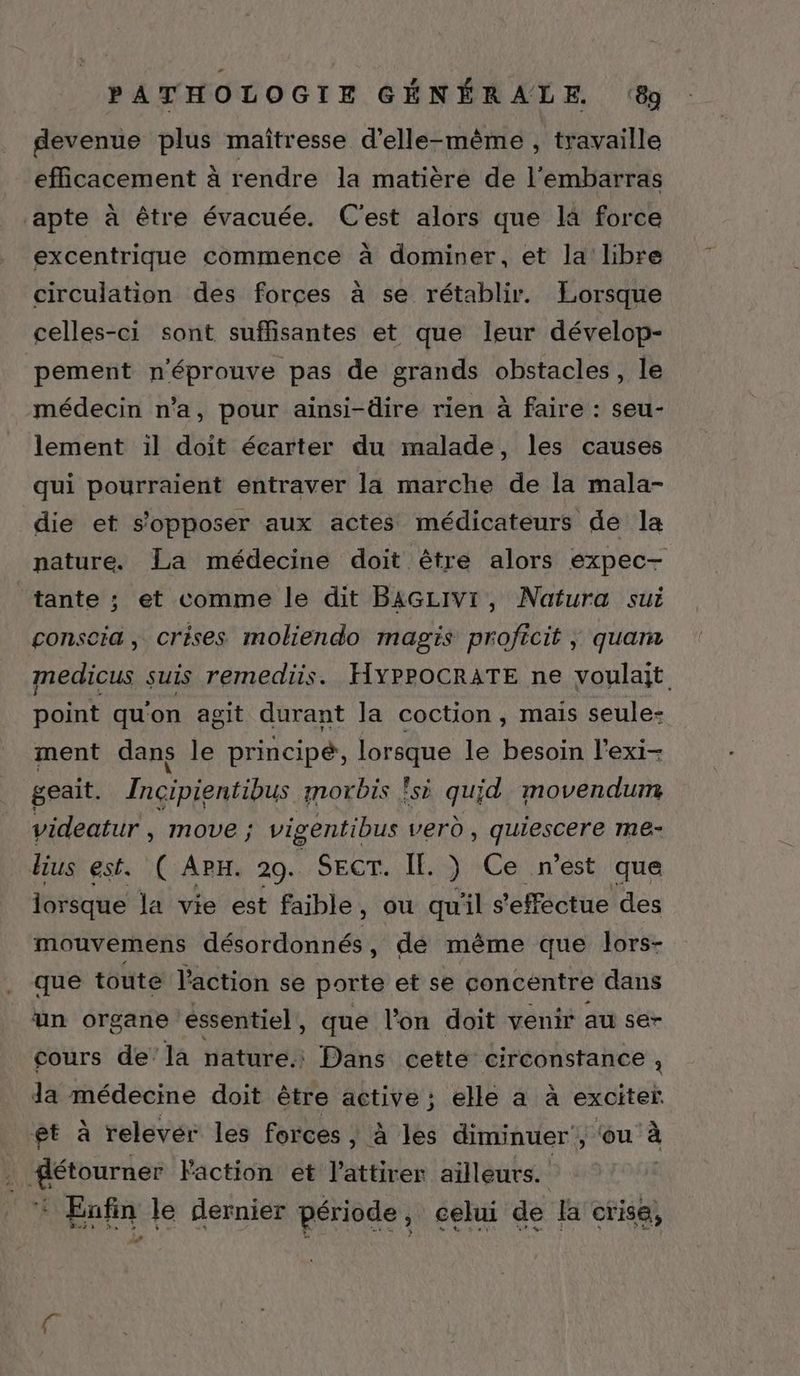 devenue plus maïtresse d'elle-même , travaille efficacement à rendre la matière de l'embarras apte à être évacuée. C'est alors que la force excentrique commence à dominer, et la’ libre circulation des forces à se rétablir. Lorsque celles-ci sont suffisantes et que leur dévelop- pement n'éprouve pas de grands obstacles, le médecin n’a, pour ainsi-dire rien à faire : seu- lement 1il doit écarter du malade, les causes qui pourraient entraver la marche de la mala- die et s'opposer aux actes médicateurs de la nature. La médecine doit être alors expec- tante ; et comme le dit BaGLIVI, Natura sui consecia, crises moliendo magis proficit , quan medicus suis remediis. HYpPOCRATE ne voulait point qu'on agit durant la coction, mais seule- ment dans le principé, lorsque le besoin l'exi- geait. Incipientibus morbis !si quid movendum videatur , move ; vigentibus verd , quiescere me- dius est. ( AP. 29. SECT. IE. ) Ce n’est que lorsque la vie est faible, ou quil s'effectue des mouvemens désordonnés, de même que lors- que toute l'action se porte et se concentre dans un organe essentiel, que l’on doit venir au ser cours de’la nature. Dans cetté circonstance , da médecine doit être active ; elle à à exciter et à relevér les forces , à les diminuer, ‘ou à DR Dirase l'action et l'attirer ailleurs. Enfin le dernier période, celui de la crise, 4