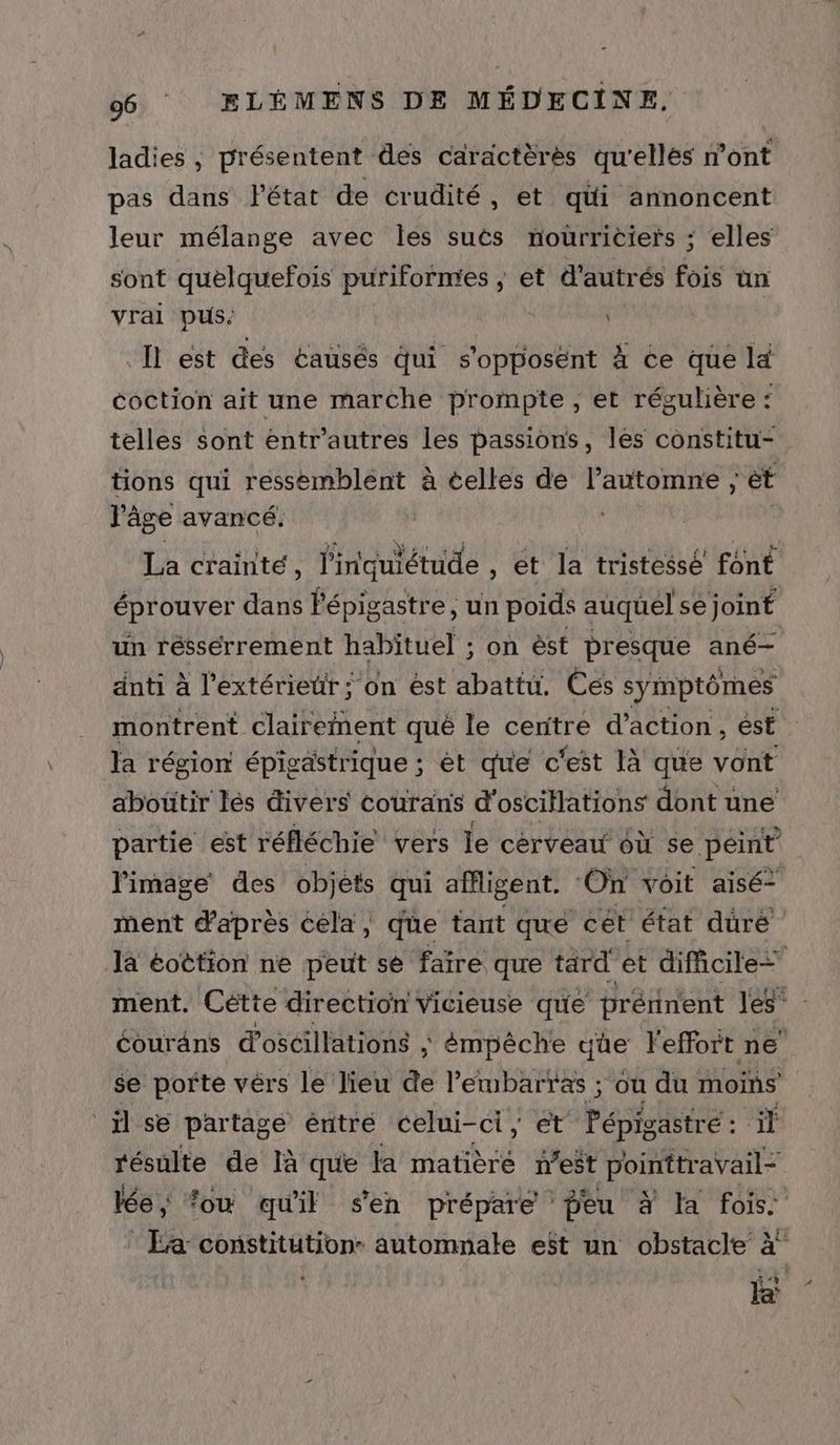 ladies , présentent des caractèrés qu'elles dont pas dans létat de crudité, et qüi annoncent leur mélange avec les suts nourriciers ; elles sont quelquefois puriformes ; et d'autrés fois ün vrai pus: Il est des éausés qui s'opposént À ce que lé coction ait une marche prompte , et rég rulière : telles sont entr'autres les passions, les constitu- tions qui ressemblent à celles de l'automne ; ét l'âge avancé. | La crainte, l'inquiétude , et la tristessé font éprouver dans Pépigastre, un poids auquel se joint un réssérrement habituel ; on èst presque ané- anti à l'extérieur ; on ést abattu. Ces symptômes montrent clairernent qué le centre d’action, ést la région épigästrique ; èt que c'est là que vont abottir lés divers courans d'oscillations dont une partie est réfléchie vers le cérveau 6ù se peint l'image des objèts qui affligent. ‘On voit aisé- ment d'après cela, que tant que cet état duré la éottion ne peut se faïre que tard et difficile= ment. Cétte direction Vicieuse que prérinent les” éourans d'oscillations ; émpêche que l'effort ne’ se porte vèrs le lieu de l'embarras ; où du moins il se partagé éntre celui-ci, et Pépigastré : il résulte de là que la matièré neët pointtravail- lée; ‘ou qu'il s'en prépare peu à la fois :Ea constitution. automnale est un obstacle à” ii