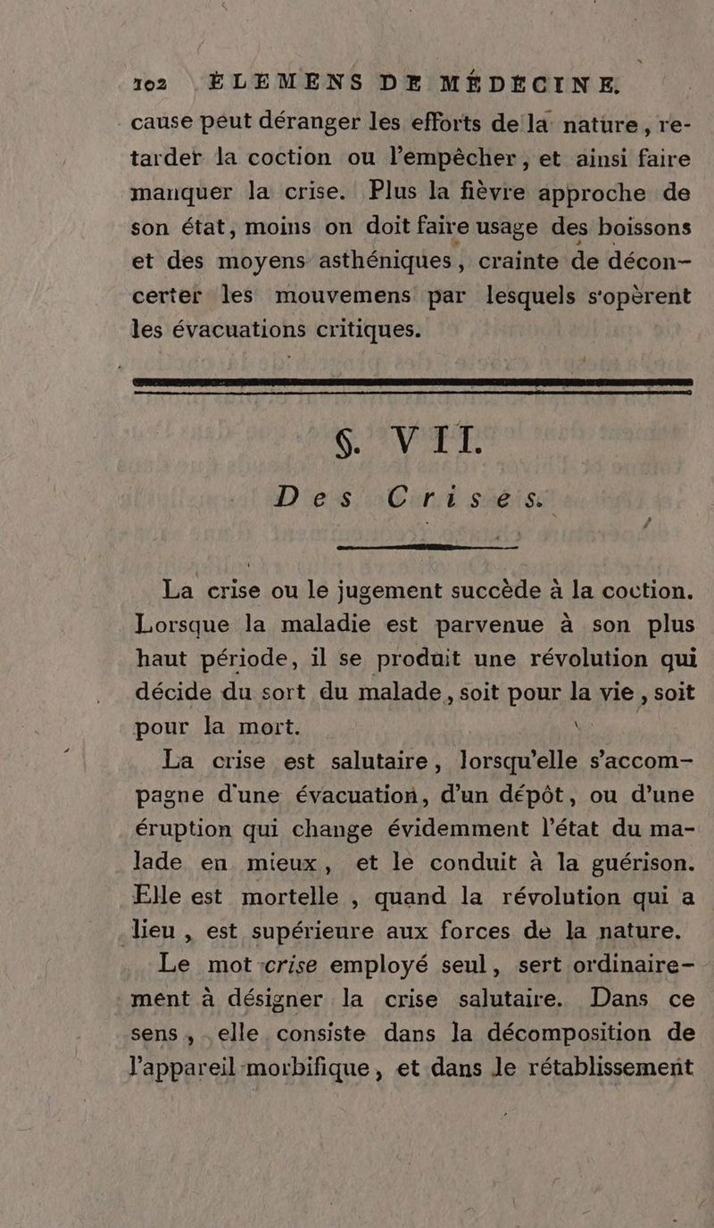cause peut déranger les efforts de la: nature, re- tarder la coction ou l'empêcher, et ainsi faire manquer la crise. Plus la fièvre approche de son état, moins on doit faire usage des boissons et des moyens asthéniques , crainte de décon- certer les mouvemens par lesquels s'opèrent les évacuations critiques. V'AVA TE D'es Cure séise La crise ou le jugement succède à la coction. Lorsque la maladie est parvenue à son plus haut période, il se produit une révolution qui décide du sort du malade , soit pour la vie , soit pour la mort. Qi La crise est salutaire, lorsqu'elle s’accom- pagne d'une évacuation, d'un dépôt, ou d’une éruption qui change évidemment l’état du ma- lade en mieux, et le conduit à la guérison. Elle est mortelle , quand la révolution qui a lieu , est supérieure aux forces de la nature. Le mot:crise employé seul, sert ordinaire- ment à désigner la crise salutaire. Dans ce sens, elle consiste dans la décomposition de l'appareil -morbifique, et dans Je rétablissement
