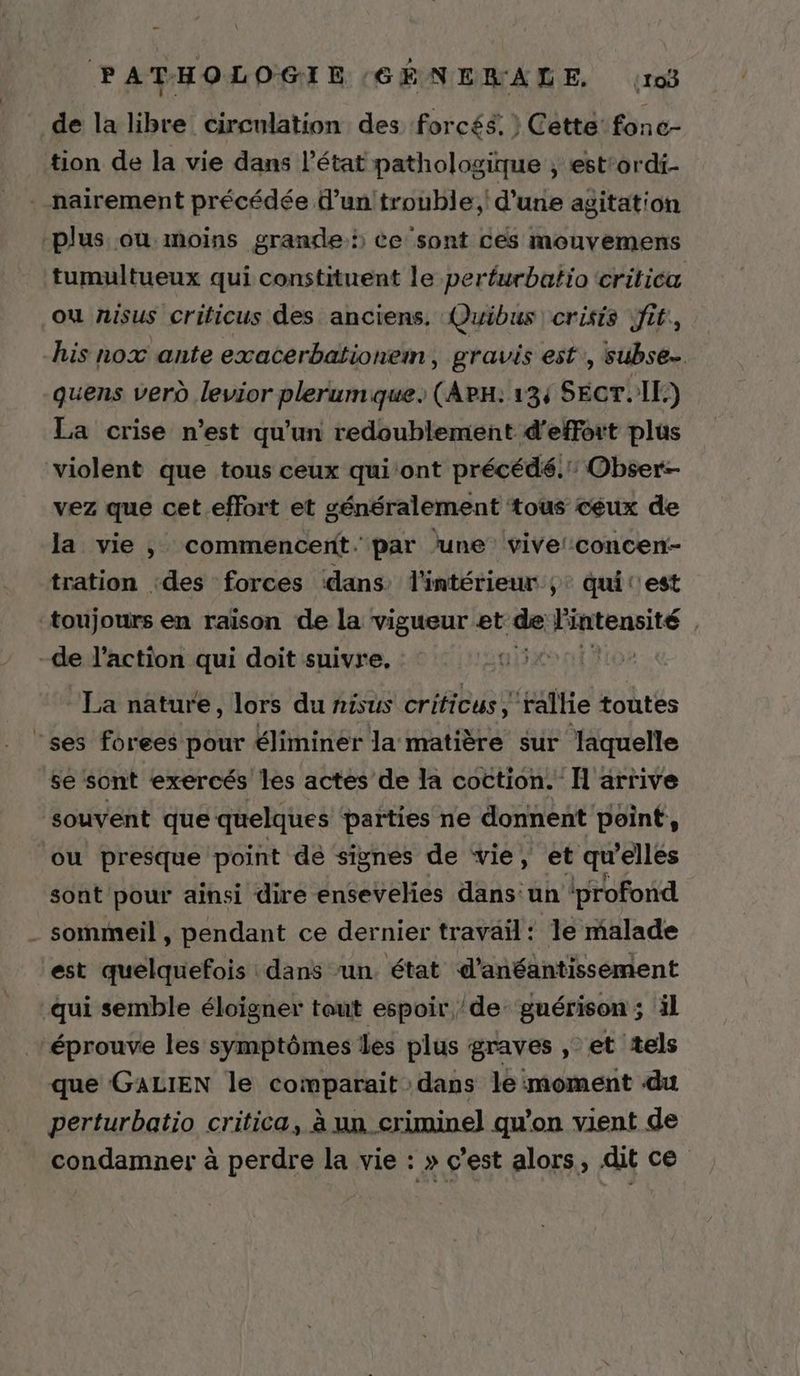 de la libre circulation des forcés. } Cette’ fonc- tion de la vie dans l’état pathologique , est'ordi- . nairement précédée d’untrouble;' d'une agitation plus ou moins grande ce sont ces mouvemens tumultueux qui constituent le perfurbatio critica où nisus criticus des anciens, Quibus crisis jfit, his nox ante exacerbationem, gravis est, subse… quens verd levior plerumque. (ArH: 134 SET. IE.) La crise n’est qu'un redoublement d'effort plus violent que tous ceux qui ‘ont précédé. Obser:- vez que cet.effort et généralement tous ceux de la vie , commencent. par lune vive! concen- tration :des forces dans l'intérieur ;: qui t'est ‘toujours en raïson de la vigueur et de Fiatensité | -de l’action qui doit suivre. | La nature, lors du nisus ages toutes ‘ses forees pour éliminer la matière sur laquelle se sont exercés les actes de la coction. H arrive souvent que quelques parties ne donnent point, ou presque point de signes de vie, et qu elles sont pour ainsi dire ensevelies dans:un iprofond - sommeil, pendant ce dernier travail: le malade est quelquefois dans un. état d’anéantisséement qui semble éloigner tout espoir de: guérison ; il ‘éprouve les symptômes les plus graves , et tels que GALIEN le comparait dans le moment du perturbatio critica, à un criminel] qu’on vient de condamner à perdre la vie :» c’est alors, dit ce