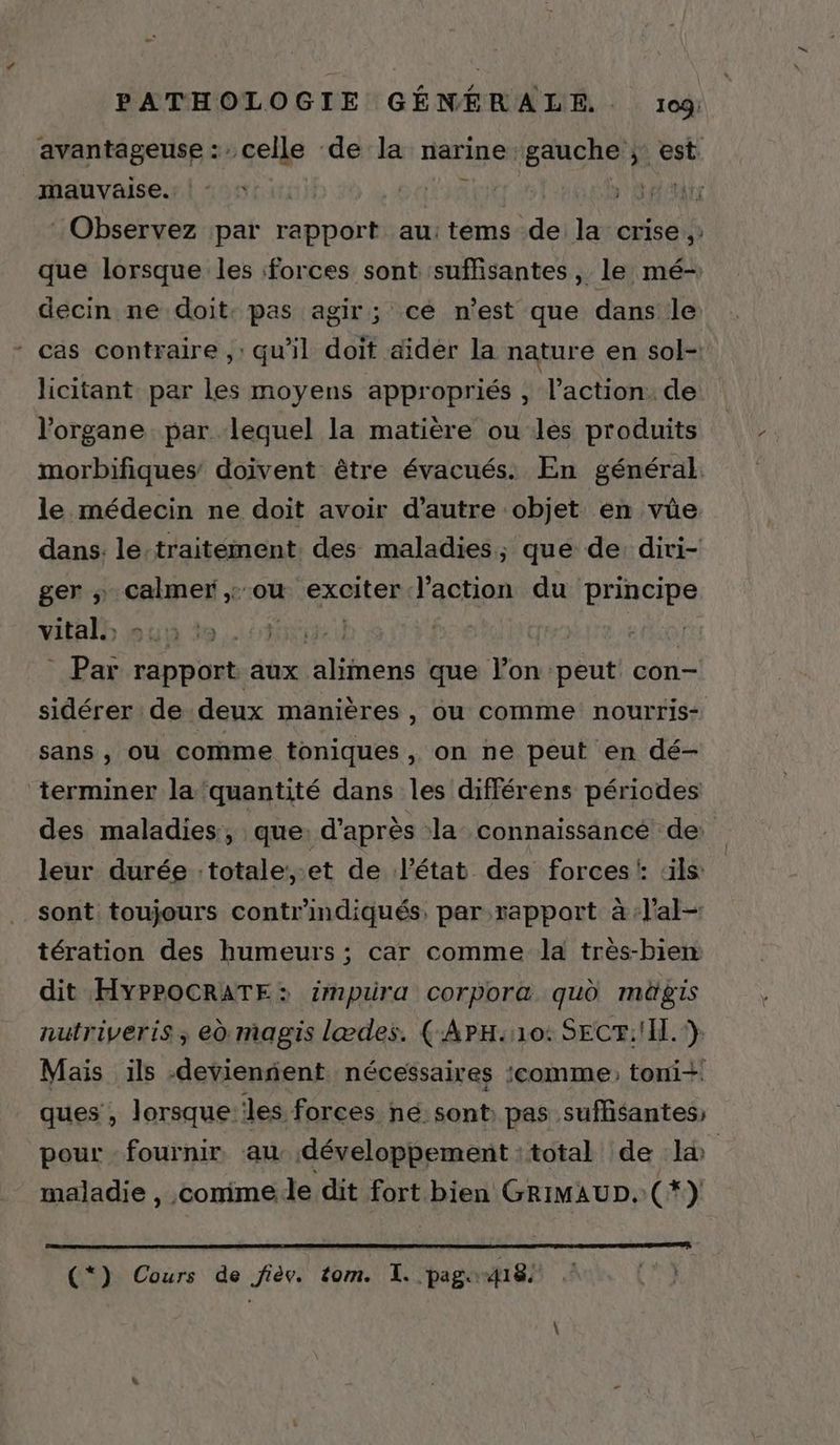 avantageuse : celle de la narine gauche ; est mauvaise. ( * pit : Observez par rapport au:tems de la crise, que lorsque les forces sont suffisantes, le mé- decin ne doit: pas agir; ce n’est que dans le cas contraire ,: qu'il doit aider la nature en sol- licitant par les moyens appropriés, l’action. de l'organe. par lequel la matière ou les produits morbifiques doivent être évacués. En général. le médecin ne doit avoir d'autre objet en vüe dans. le:traitément des maladies, que de: diri- ger Pr ou exciter l’action du principe vital. ; E me 1] - Par ränpüets aux. Ph ds que l’on peut con- sidérer de deux manières , OU comme nourris- sans , ou comme toniques , on ne peut en dé- terminer la ‘quantité dans les différens périodes des maladies, que: d’après la connaissance de: leur durée :totale,.et de l’état des forces: ls: sont toujours contr indiqués. par rapport à :lal- tération des humeurs ; car comme la très-bien dit HYPPOCRATE: impura corpora qud mügis nutriveris, ed magis lædes. (-APH:10: SECF: I.) Mais ils -devienñent nécessaires :comme: toni+ ques , lorsque:lles forces né sont pas suffisantes pour fournir au développement :total de l&amp; maladie , comimede dit fort bien GRIMAUD. (*) (*) Cours de fièv. tom. I. pag. 418.