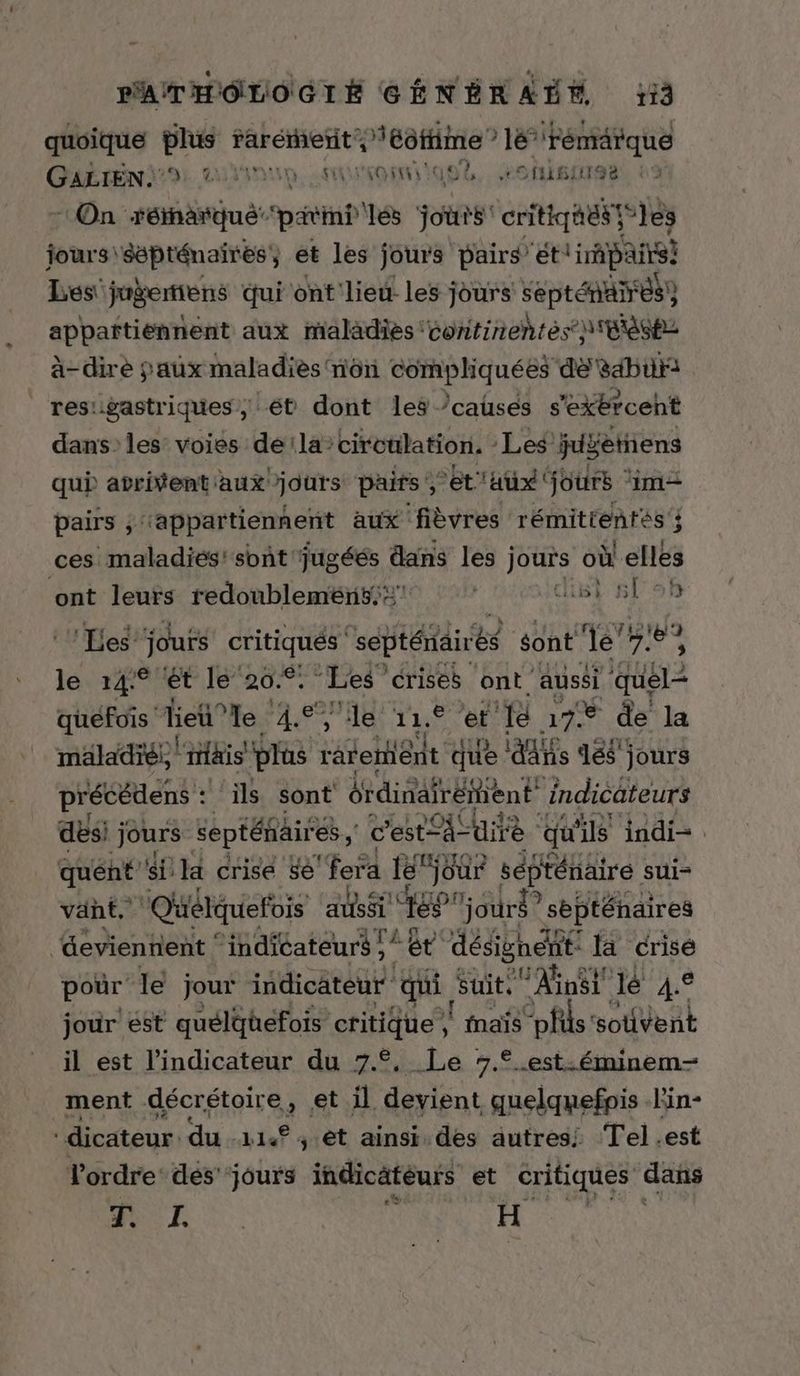 quoiqué . rarérhefit Piéôfime ”? nt Fémärque GALIEN9 GNU ARUTR EE L. OS, à On rénäñqué patin ‘és jours critiqhél te iès jours sépténaires, et les jours pairs’et irhpairs} Les'juèemiens qui ont'lieu. les jours septénañes) appañftiennent aux maladies continentés tease a-dire faux maladies non ÉHReNQUEEs dé sabur: | resugastriques, ét dont les /causes s'exércent dans: les voies dela’ciroülation. Les juÿetiens qui avrivent aux jours paits , et'Aux jours ‘im pairs ; ‘appartiennent aux fièvres rémitientés ; ces maladiés' sont jugéés dans les jours où elles La leurs redoublemén5:: düsi 59h ‘Les jours SHAUeE ‘septéitäirés sont de’? Le le 14° ét le’ 20.° . Les’ crises ont aussi ÉTÉ quefois lieu” le 4e ‘le LUE et ‘fé hs de la mäladré: iiais plus râtelhént que ais 188 jours précétens : ils sont érdinafréient indicateurs desi jours septénaires , c'est à” dite qu 18 indi= quént si la crise sé ‘fera le” jour séprénäire sui- vänt. Qüélquefois aussi ‘169 jours? septéhaires evienhent ‘ ‘indicateurs ; A À désignent Ja crisé pour le jour indicateur qui suit, FAnst lé so jour ést quéldüefois critique, l'nais “pfls: ‘sotivent il est l'indicateur du 7°, Le %.°.est.éminem- ment décrétoire, et il rar AR lin- ‘dicateur. dust , êt ainsi des autres! Tel.est l'ordre: dés'‘jours indicätéurs et critiques dans CR H