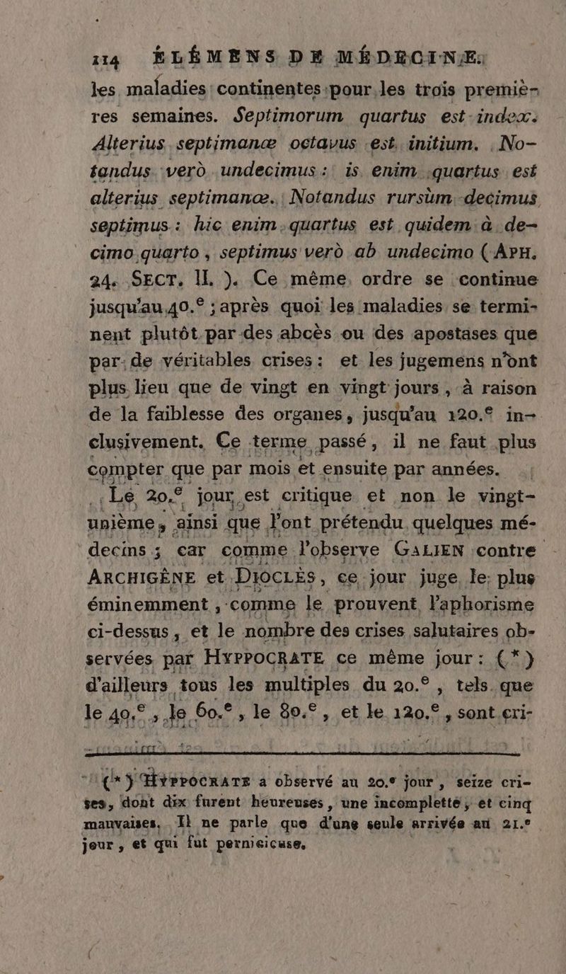 les. maladies continentes:pour.les trois premie- res semaines. Septimorum quartus est-index. Alterius septimanæ octavus est initium. , No- fandus verd undecimus :! is, enim ;quartus. est alterius septimanæ. Notandus rursim.-decimus septimus.: hic enim.quartus est quidem à. de- cimo quarto, septimus verd ab undecimo ( ArH. 24. SECT. IL }. Ce même. ordre se continue jusqu'au,40.° : après quoi les maladies se termi- nent plutôt par des abcès ou des apostases que par: de véritables crises: et les jugemens n’ont plus lieu que de vingt en vingt jours , à raison de la faiblesse des organes, jusqu’au 120.° in- clusivement, Ce terme passé, il ne faut plus compter. que par mois et. ensuite par années. . Le 20,9 jour,est critique et non le vingt- unième ; ainsi que. Font prétendu. quelques mé- decins ; car comme l’observe GALIEN contre ARCHIGÈNE et. Diociés, ce jour juge le: plus éminemment , comme le prouvent Vaphorisme Ci- -dessus y et le nombre des crises salutaires ob- servées par HYPPOCRATE ce même jour: (*)} d'ailleurs tous les multiples du 20.° , tels que le Ag» 3 60.° ; le 80.° , et le 120.°, sont.cri- Le S'HYPPOCRATE a observé au 20.° jour , seize cri- ses, dont dix furent heureuses, une incomplette, et cinq manvalses, Il ne parle que dv seule arrivée an 21. jeur , et qui fut pernieicuse,