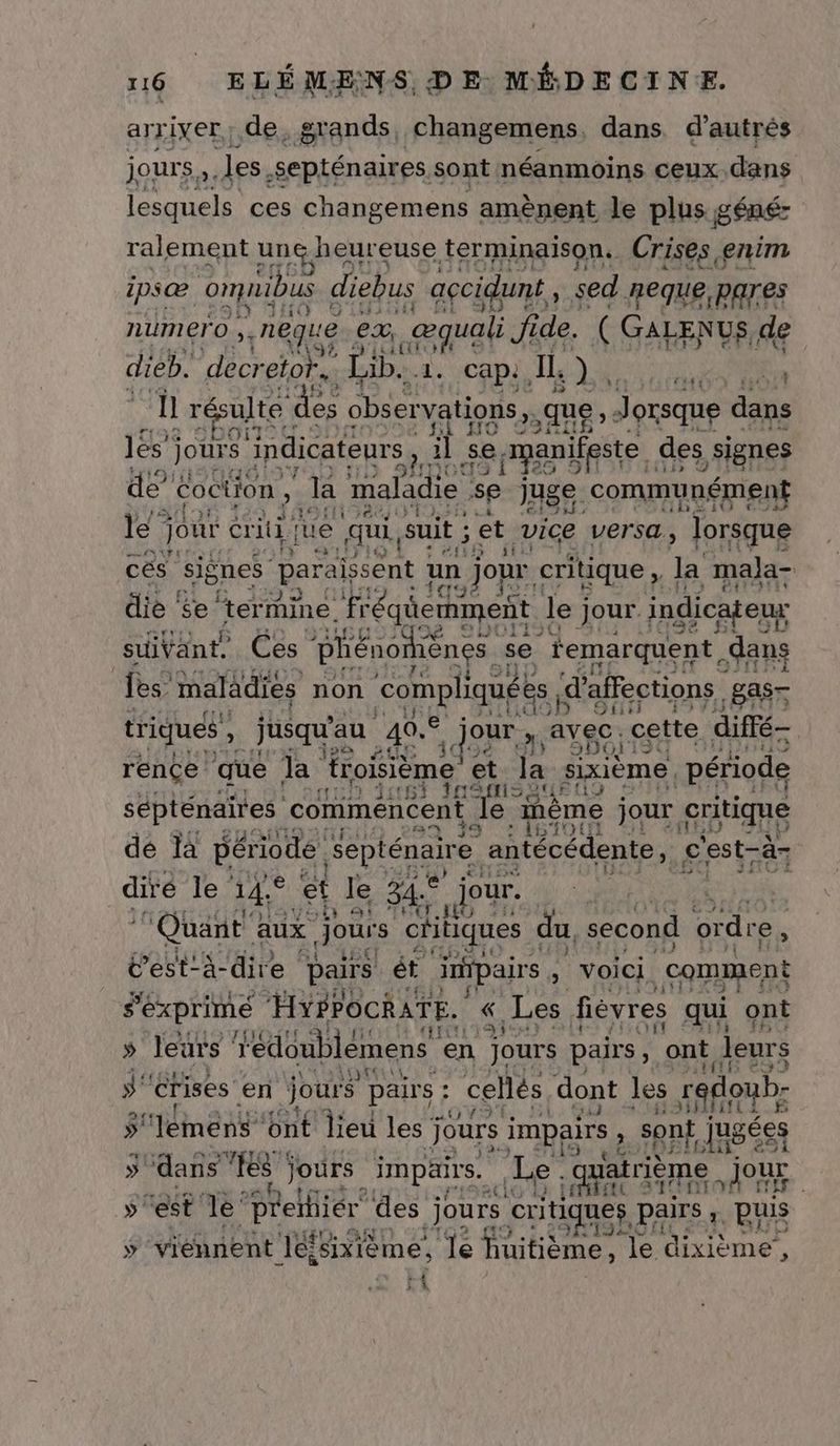 arriver, de, grands, changemens, dans d'autrés jours, les. septénaires. sont néanmoins ceux. dans lesquels ces changemens amènent le plus BÊREz ralement une heureuse terminaison. Crises enim ipsæ omuibus diebus accidunt , sed. neque,pares 1 © numero 5 nêque 6 ex, sat Jide. ( GALENUS, de 5 HE to dieb. decretor. Lib... 1. Cap, Il où DA Le ‘ ll résulte Sea observations, ,que Jorsque dans les jours indicateurs, il se. ppanifeste. ; des signes de” oction, ‘la maladie se Juge communément Le À ?A HE # le : jour criti iue qui, suit ; ét vice versa, Jorsque CA] cés signes paraissent un jour critique , la maja- 19 die se ‘termine fréqüemment lej jour indicateuy ux suivant. Ces “phénomènes. se temarquent, dans les maladies non compliquées « d’affections gas- Si triques , jusqu au 49. our ; avec. cette diffé- 3, 93H01 19 $ rence que Ja froisième et la sixième , période sépténaires comiménéent pré inème jour critique D 83 mA je dé là période. Septénaire antécédente, £'est-à7 dire le 14° et le 34. jour. 2, 2: Lo Quant aux Jours chtiques du second ordre, Fr T7 “het igs g’est- à-dire pairs ét impair. , Voici. comment s'éxprimé HYPPOCRATE. « Les fiévres qui ont S leurs iédoublémens ‘en jours P pairs ; ont leurs ÿ' crises en jours pairs ; ; cellés dont les redo oub ÿ'lémens ont lieu les j jours Re ; sont jusées ÿ dans “es jours impair. LL quatrième our. 5° h : ù (A Prelfiér des jours cxques PAIrs ;. puis » ‘viennent ‘ei isixième, ‘le Fibème, le dixième’, n LA