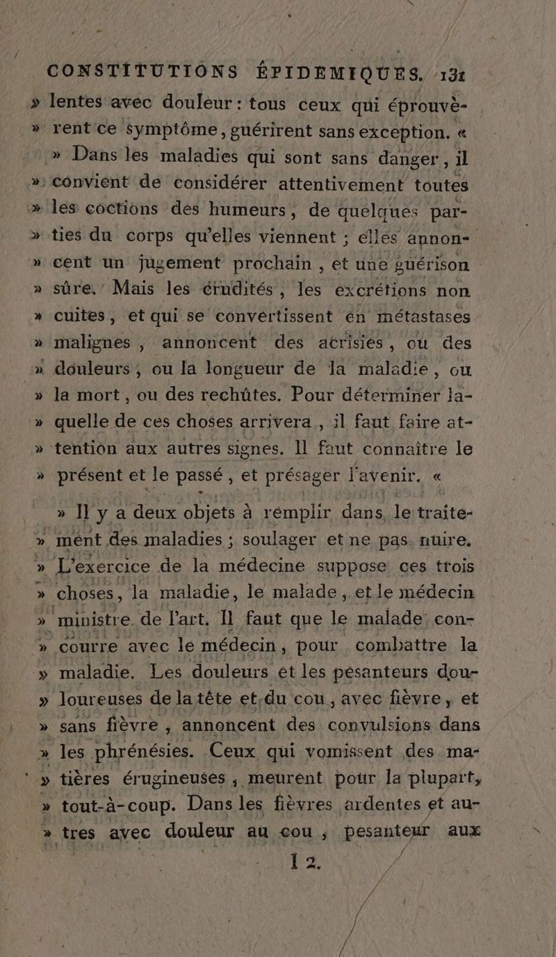 v CONSTITUTIONS ÊPIDEMIQUES. 132 lentes avec douleur : tous ceux qui éprouvè- rent ce Symptôme, guérirent sans exception. « ties du corps qu’elles viennent ; ellés annon- cent un jugement prochain , et une guérison sûre,’ Mais les érudités, les excrétions non cuites, et qui se conveértissent en métastases malignes , annoncent des acrisiés, où des quelle de ces choses arrivera, il faut faire at- résent et le assé , et récager l'avenir. « P < » n y a deux Det à remplir. dais leitraite- ment des maladies ; soulager et ne pas. nuire, choses, la maladie, le malade , et le médecin ministre. de l'art. Il faut que le malade con- maladie. Les douleurs ét les pésanteurs dou- sans fièvre , annoncent des convulsions dans les phrénésies. Ceux qui vomissent des ma- tières érugineuses ; meurent pour la plupart, tout-à- coup. Dans les fièvres ardentes et au- # F2 LE pi / / /