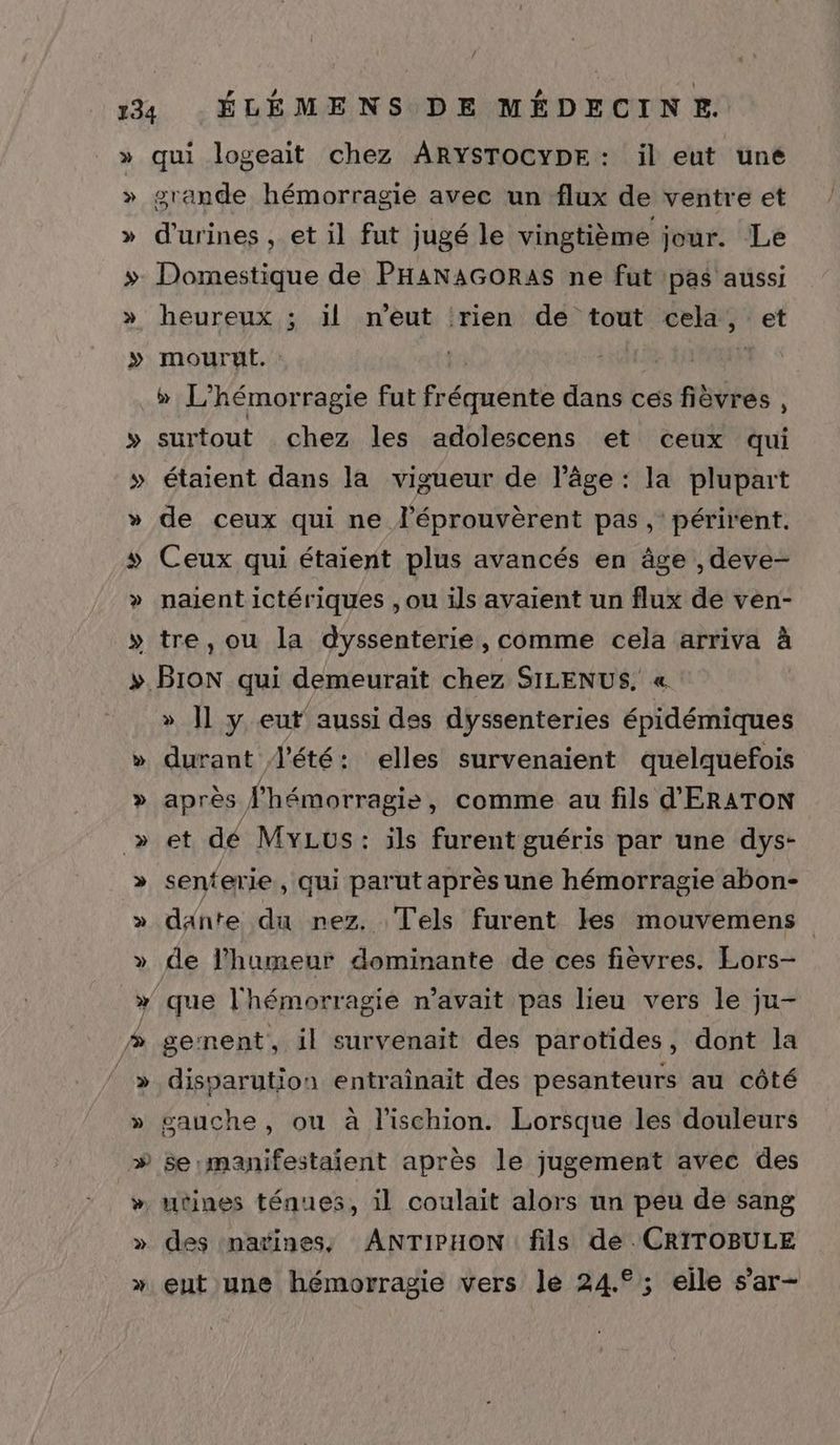 / » qui logeait chez ARYSTOCYDE : il eut une grande hémorragie avec un flux de ventre et d'urines , et il fut jugé le vingtième jour. Le Domestique de PHANAGORAS ne fut pas aussi heureux ; il n'eut ‘rien de tout cela, et mourut. : | à » L'hémorragie fut fréquente dans ces fièvres , surtout chez les adolescens et ceux qui étaient dans la vigueur de l’âge : la plupart de ceux qui ne l’éprouvèrent pas, périrent. » » paient ictériques , ou ils avaient un flux de ven- tre, ou la dyssenterie, comme cela arriva à d LA » ]l y eut aussi des dyssenteries épidémiques durant d'été: elles survenaient quelquefois C4 >» » senterie , qui parut après une hémorragie abon- daänte du nez. Tels furent les mouvemens de l'humeur dominante de ces fièvres. Lors- genent, il survenait des parotides, dont la disparution entraînait des pesanteurs au côté gauche, ou à l'ischion. Lorsque les douleurs se :manifestaient après le jugement avec des des natines, ANTIPHON fils de . CRITOBULE eut une hémorragie vers le 24.°; eile s’ar-