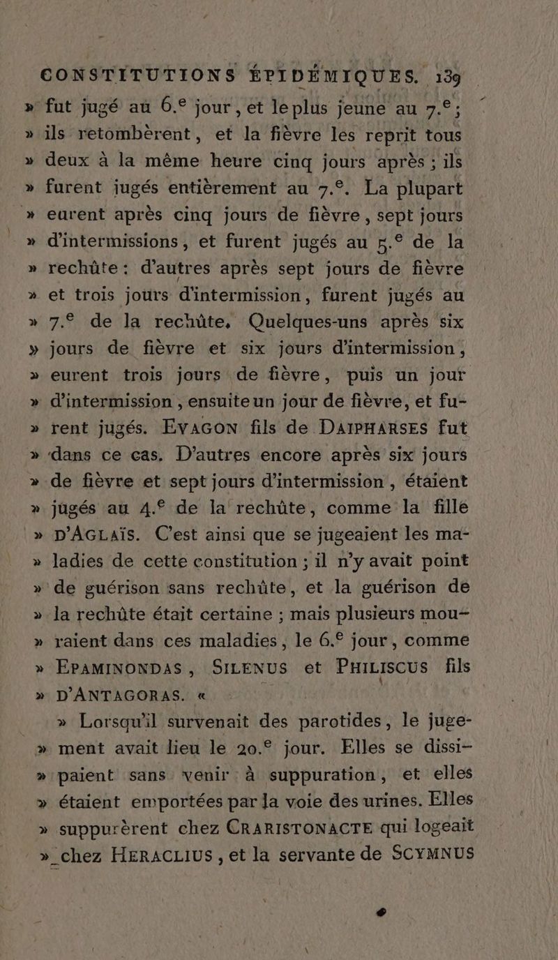 _ CONSTITUTIONS ÉPIDÉMIQUES. 139 fut jugé aù 6. jour , et le plus jeune au 7. ; y v Ÿ + y deux à la même heure cinq jours après ; ils furent jugés entièrement au 7.2. La plupart eurent après cinq jours de fièvre , sept jours d'intermissions , et furent jugés au r.° de la rechüte: d'autres après sept jours de fièvre et trois jours d'intermission, furent jugés au 7.9 de la rechüûte, Quelques-uns après six jours de fièvre et six jours d'intermission, eurent trois jours de fièvre, puis un jour rent jugés. Evacon fils de DAIPHARSES fut dans ce cas. D’autres encore après six jours de fièvre et sept jours d’intermission , étaient jugés au 4.° de la rechûte, comme la fille D'AGLAïs. C'est ainsi que se jugeaient les ma- ladies de cette constitution ; il n’y avait point la rechüte était certaine ; maïs plusieurs mou- raient dans ces maladies, le 6.° jour, comme EPAMINONDAS, SILENUS et PHILISCUS fils D'ANTAGORAS. « » Lorsqu'il survenait des parotides, le juge- ment avait lieu le 20.° jour. Elles se dissi- paient sans venir à suppuration, et elles étaient emportées par Ja voie des urines. Elles suppurèrent chez CRARISTONACTE qui logeait