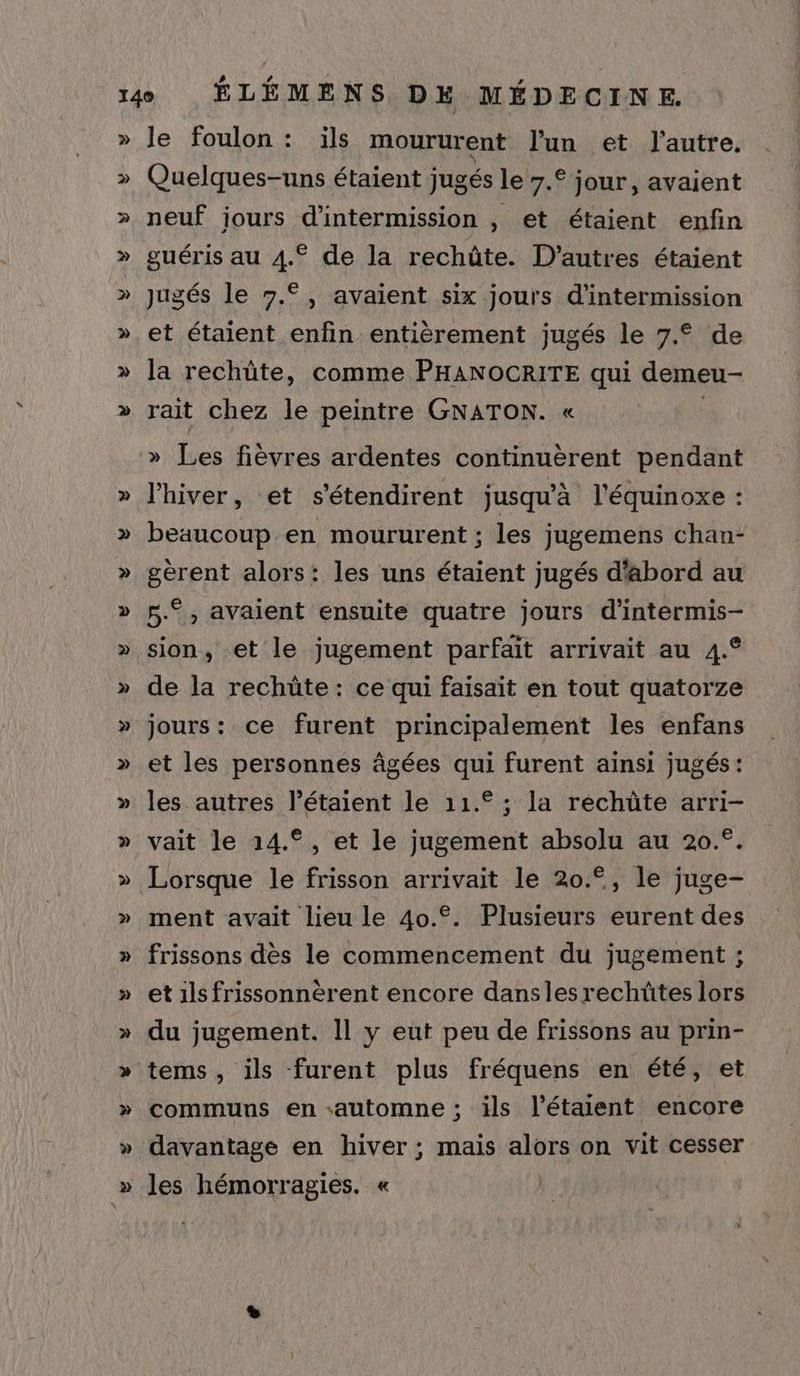 » y » ë le foulon: ils moururent l'un et l'autre. Quelques-uns étaient jugés le 7.° jour, avaient neuf jours d’intermission , et étaient enfin guéris au 4.€ de la rechûte. D’autres étaient jugés le 7.°, avaient six jours d’intermission et étaient enfin entièrement jugés le 7.° de la rechüte, comme PHANOCRITE qui demeu- rait chez le peintre GNATON. « » Les fièvres ardentes continuèrent pendant l'hiver, -et s'étendirent jusqu’à l'équinoxe : beaucoup en moururent ; les jugemens chan- gèrent alors: les uns étaient jugés d'abord au 5.°, avaient ensuite quatre jours d'intermis- sion, et le jugement parfait arrivait au 4.° de la rechüte : ce qui faisait en tout quatorze jours: ce furent principalement les enfans et les personnes âgées qui furent ainsi jugés: les autres l’étaient le 11.° ; la rechûte arri- vait le 14.°, et le jugement absolu au 20.°. Lorsque le frisson arrivait le 20.°, le juge- ment avait lieu le 40.°. Plusieurs eurent des frissons dès le commencement du jugement ; et ils frissonnérent encore dansles rechüûtes lors du jugement. Il y eut peu de frissons au prin- tems, ils furent plus fréquens en été, et communs en «automne ; ils l’étaient encore davantage en hiver ; mais alors on vit cesser les hémorragies. « ).