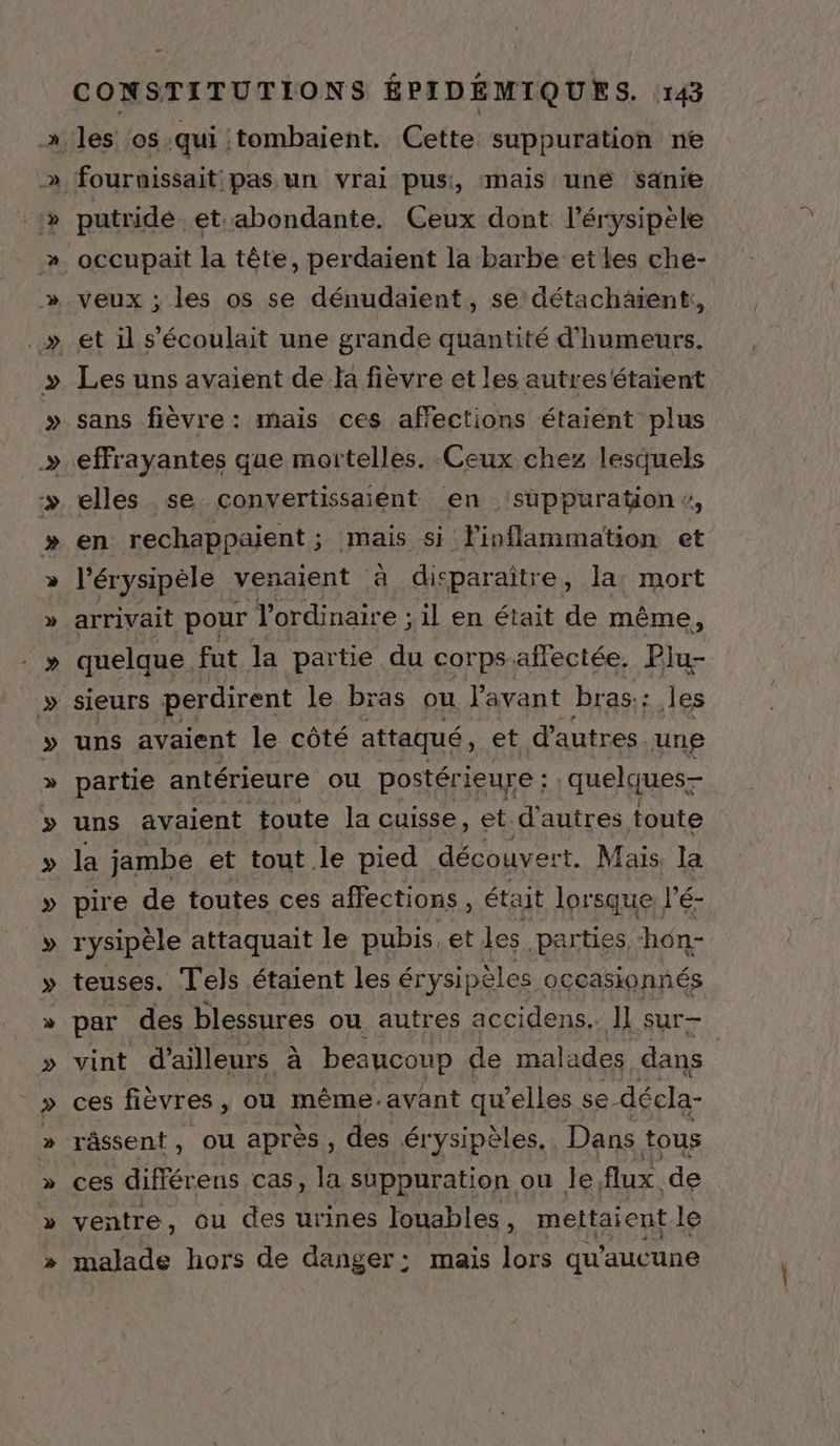 v YO % &amp; La VE EYE KV y R XX ÿ ÿ ŸY Y + La CONSTITUTIONS ÉPIDÉEMIQUES. 143 les os qui :tombaient. Cette suppuration ne fournissait pas un vrai pus, mais une sanie putride. et abondante. Ceux dont l’érysipèle occupait la tête, perdaient la barbe et les che- veux ; les os se dénudaient, se détachätent, et il s’'écoulait une grande quantité d'humeurs. Les uns avaient de Ja fièvre et les autres étaient sans fièvre: mais ces affections étaient plus effrayantes que mortelles. Ceux chez lesquels elles se convertissaient en suppuration, en rechappaient; mais si Finflammation et l'érysipèle venaient à dicparaîitre, la: mort arrivait pour l'ordinaire ; il en était de même, quelque fut la partie du corps: allectée. Plu- uns avaient le côté attaqué, et d’autres une partie antérieure ou postérieure : quelques uns avaient toute la cuisse, et d'autres toute la jambe et tout le pied découvert. Mais. la pire de toutes ces affections, était lorsque J'ES rysipèle attaquait le pubis, et les parties hén- teuses. T'els étaient les érysipèles occasionnés par des blessures ou autres accidens.. Il sur- vint d’ailleurs à beaucoup de malades dans | ces fièvres , où même.avant qu’elles se décla- râssent, ou aprés, des él “ysipèles.. Dans tous ces différens cas, la suppuration ou le flux de ventre, ou des urines louables, mettaient le malade hors de danger: mais lors qu'aucune