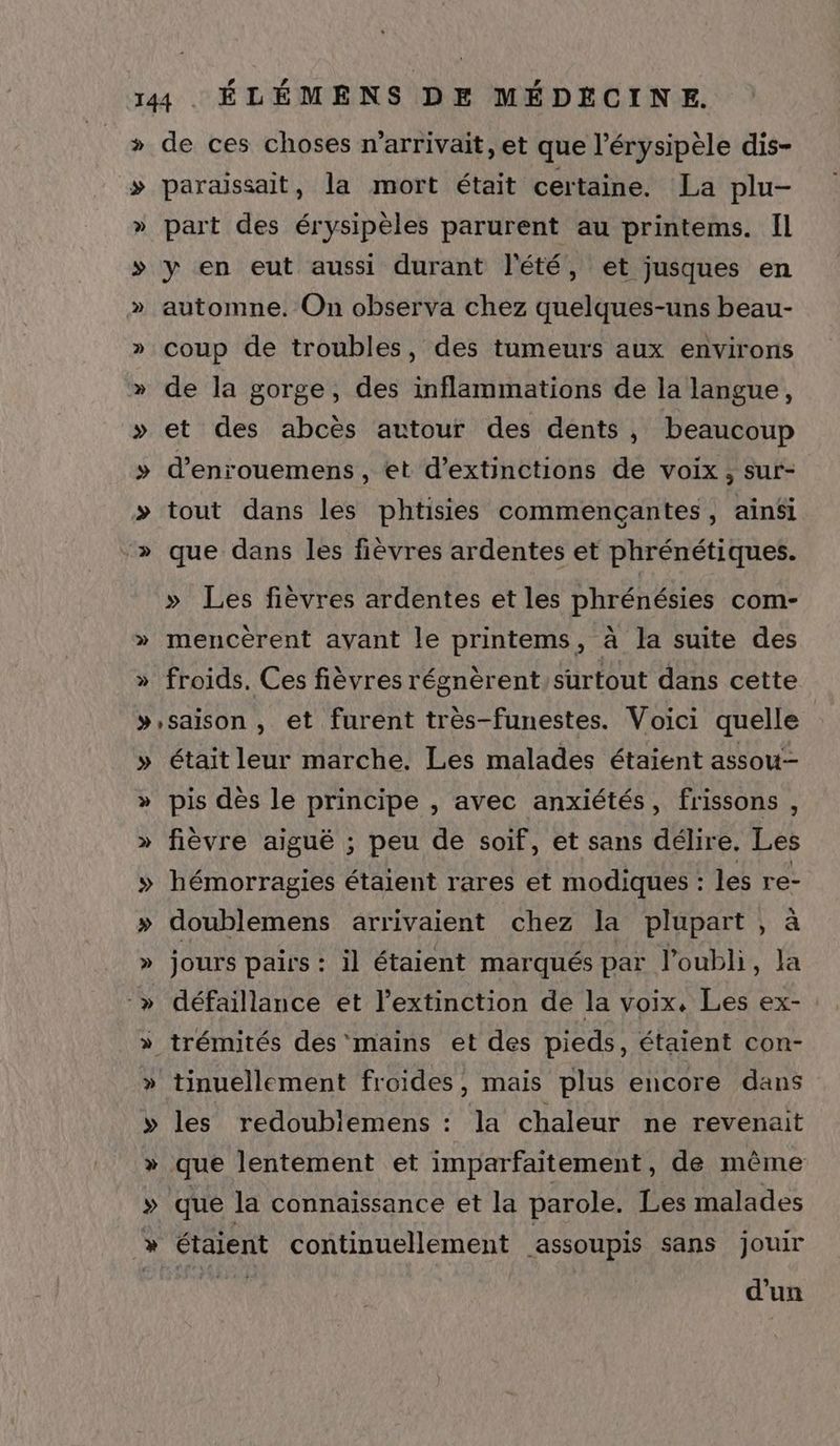 » de ces choses n’arrivait, et que l’érysipèle dis- > paraissait, la mort était certaine. La plu- » part des érysipèles parurent au printems. Il » y en eut aussi durant l'été, et jusques en » automne. On observa chez quelques-uns beau- » coup de troubles, des tumeurs aux environs » de la gorge, des inflammations de la langue, » et des abcès autour des dents, beaucoup » d’enrouemens, et d’extinctions de voix, sur- >» tout dans les phtisies commencçantes, ainsi » que dans les fièvres ardentes et phrénétiques. » Les fièvres ardentes et les phrénésies com- » mencèrent avant le printems, à la suite des » froids, Ces fièvres régnèrent/surtout dans cette »,saison , et furent très-funestes. Voici quelle » étaitleur marche. Les malades étaient assou- » pis dès le principe , avec anxiétés, frissons , » fièvre aiguë ; peu de soif, et sans délire. Les » hémorragies étaient rares et modiques : les re- » doublemens arrivaient chez la plupart, à » Pr pairs : il étaient marqués par l'oubli, la » défaillance et l’extinction de la voix. Les ex- : » A A des mains et des pieds, étaient con- » tinuellement froides, mais plus encore dans » les redoublemens : la chaleur ne revenait » que lentement et imparfaitement, de même » que la connaissance et la parole. Les malades » étaient continuellement assoupis sans jouir d'un