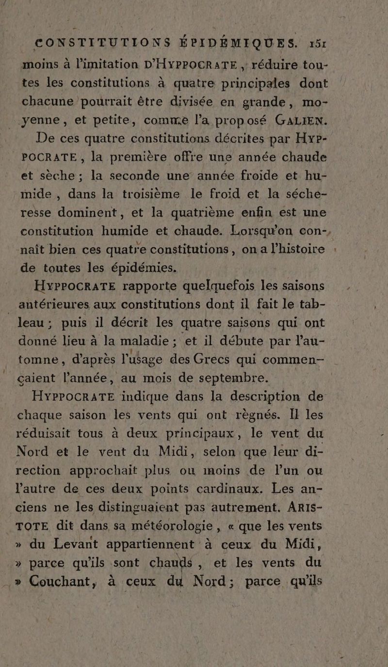moins à limitation D'HYPPOCRATE ,: réduire tou- tes les constitutions à quatre principales dont chacune pourrait être divisée en grande, mo- yenne, et petite, comme l’a proposé GALIEN. De ces quatre constitutions décrites par Hype- POCRATE , la première offre une année chaude et sèche ; la seconde une année froide et hu- mide , dans la troisième le froid et la séche- resse dominent, et la quatrième enfin est une constitution humide et chaude. Lorsqu'on con-, naît bien ces quatre constitutions, on a l’histoire de toutes les épidémies. HYPPOCRATE rapporte quelquefois les saisons antérieures aux constitutions dont il fait le tab- | leau; puis il décrit les quatre saisons qui ont donné lieu à la maladie ; et il débute par l’au- tomne, d'apres l'ufage des Grecs qui commen- çaient l’année, au mois de septembre. HYPPOCRATE indique dans la description de chaque saison les vents qui ont règnés. Il les réduisait tous à deux principaux, le vent du Nord et le vent du Midi, selon que leur di- rection approchait plus ou inoins de l’un ou l’autre de ces deux points cardinaux. Les an- ciens ne les distinguaient pas autrement. ARIS- TOTE dit dans sa météorologie , « que les vents » du Levant appartiennent à ceux du Midi, » parce qu'ils sont chauds , et les vents du » Couchant, à ceux du Nord; parce qu'ils