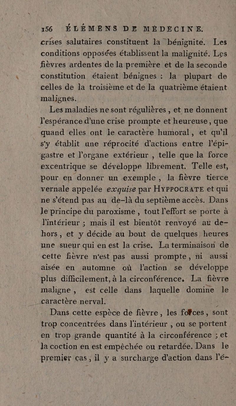 crises salutaires constituent la bénignite. Les conditions opposées établissent la malignité. Les fièvres ardentes de la première et de la seconde constitution étaient bénignes : la plupart de celles de la troisième et de la quatrième étaient malignes. Les maladies ne sont régulières , et ne donnent l'espérance d’une crise prompte et heureuse, que quand elles ont ie caractère humoral, et qu'il. _s’y établit une réprocité d'actions entre l'épi- ‘gastre et l’organe extérieur , telle que la force excentrique se développe librement. Telle est, pour en donner un exemple, la fièvre tierce vernale appelée exquise par HYPPOCRATE et qui ne s'étend pas au de-là du septième accès. Dans le principe du paroxisme , tout l'effort se porte à l'intérieur ; mais il est bientôt renvoyé au de- hors, et y décide au bout de quelques heures une sueur qui en est Ja crise. La terminaison de cette fièvre n'est pas aussi prompte, ni aussi aisée en automne où l'action se développe plus difficilement, à la circonférence, La fièvre maligne , est celle dans laquelle domine le _caractère nerval. : Dans cette espèce de fièvre, les fdtces À sont trop concentrées dans l'intérieur , ou se portent en trop grande quantité à la circonférence ; et _ Ja coction en est empêchée ou retardée. Dans le premier ças, il y a surcharge d'action dans l'é-