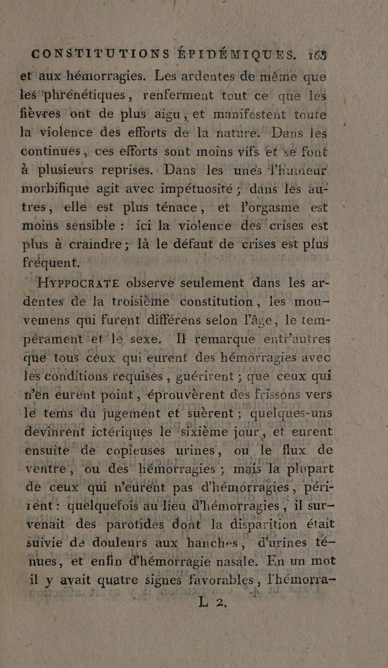 et aux hémorragies. Les ar dentes de même que les'phrénétiques, renferment tout ce que les fièvres ont de plus aigu, et manifestent toute la violence des efforts a Ja nature.” Dans les continues, ces efforts sont moins viEs et se font à plusieurs reprises. Dans les unes Vhuineur morbifique agit avec impétuosité ; dans les au- tres, ‘elle est plus ténace, et l'orgasme est moits sensible : ici Ja violence des ‘crises est plus à craindre ; là le défaut de crises est plus fr réquent. HyPPOCRATE observe seulement dans les ar- dentes de Ja troisième constitution, les mou- vemens qui furent différens selon l’âge, le tem- pérament et” ]s sexe, 11 remarque entrautres que tous cêux qui eurent des hémorragies avec les condi itions requises , guérirent ; que ceux qui n’en eurent point, “éprouvèrent des frissons vers lé tems du jugement et suèrent ; quelq ues-uns devinr ent ictériques le sixième jour , et eurent ensuite ‘de copieuses urines , ou le flux de ventre, ou des hémorrag giés ; mais la plupart de ceux qui n'eurént pas d'hémorragies , péri- rént : quelquefois au lieu d'hémorragies , SAR SUT— venait des parotides dont Ja diéparition était suivie de douleurs aux hanches, d'urines té— nues, ét enfin d'hémorragie nasale. En un mot il y avait hr signes favorables Ê lhémorra- FR