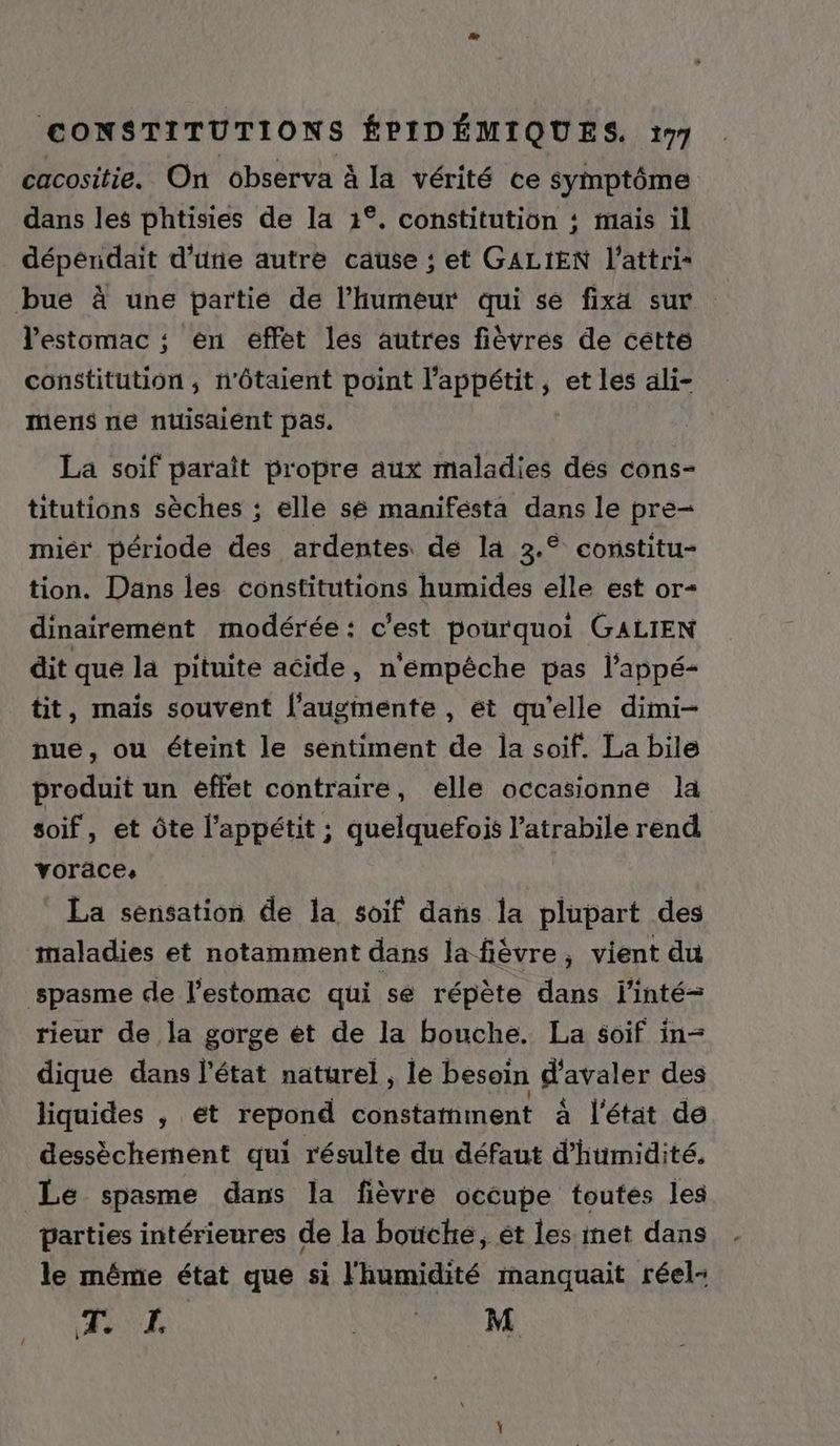 cacositie. On observa à la vérité ce symptôme dans les phtisies de la 1°. constitution ; mais il déperidait d’une autre cause ; et GALIEN l’attri bue à une partie de l'humeur qui se fixa sur l'estomac ; en éffét les autres fièvres de cétte constitution; n'ôtaient point l'appétit, et les ali- mens ne nuisaient pas. La soif paraît propre aux maladies dés cons- titutions sèches ; elle sé manifésta dans le pre- miér période des ardentes de la 3.° constitu- tion. Dans les constitutions humides elle est or- dinairemént modérée: c'est pourquoi GALIEN dit que la pituite acide, n'empêche pas l'appé- tit, mais souvent l'augmente , ét qu'elle dimi- nue, ou éteint le sentiment de la soif. La bile produit un éffet contraire, elle occasionne la soif, et Ôôte l'appétit ; quelquefois l’atrabile rend voräces La sensation de la soif dans la plupart des maladies et notamment dans la fièvre, vient du spasme de l'estomac qui se répète dans l’inté- rieur de la gorge et de la bouche. La soif in- dique dans l'état naturel , le besoin d'avaler des liquides , et repond constamment à l'état de dessècherment qui résulte du défaut d'humidité. Le spasme dans la fièvre occupe toutes les parties intérieures de la bouche, ét les met dans le même état que si l'humidité manquait réel Tr À RAP AS