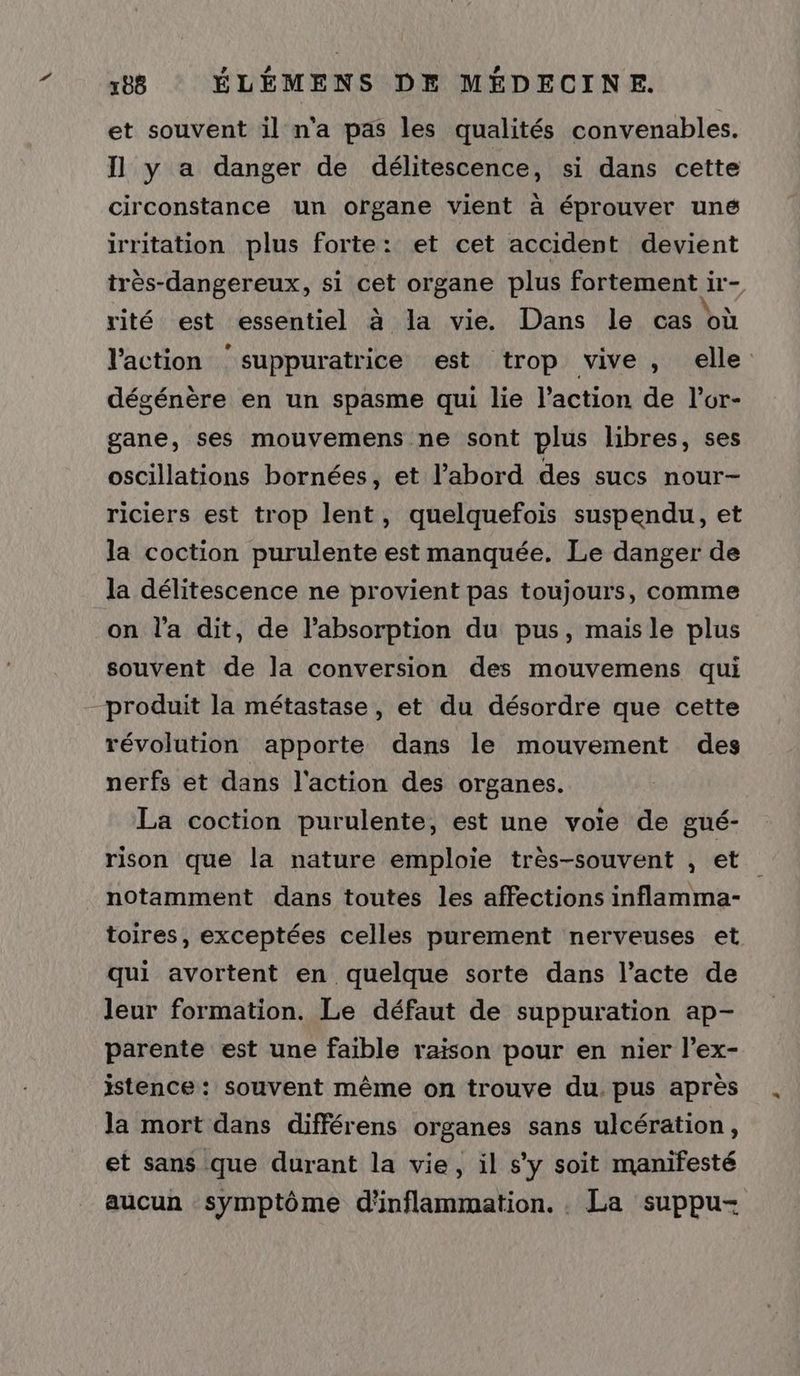 et souvent il n'a pas les qualités convenables. Jl y a danger de délitescence, si dans cette circonstance un organe vient à éprouver uné irritation plus forte: et cet accident devient très-dangereux, si cet organe plus fortement ir- rité est essentiel à la vie. Dans le cas où l'action suppuratrice est trop vive, elle dégénère en un spasme qui lie l’action de l’or- gane, ses mouvemens ne sont plus libres, ses oscillations bornées, et l’abord des sucs nour- riciers est trop lent, quelquefois suspendu, et la coction purulente est manquée. Le danger de la délitescence ne provient pas toujours, comme on l'a dit, de l'absorption du pus, mais le plus souvent de la conversion des mouvemens qui produit la métastase, et du désordre que cette révolution apporte dans le mouvement des nerfs et dans l'action des organes. La coction purulente, est une voie de gué- rison que la nature emploie très-souvent , et notamment dans toutes les affections inflamma- toires, exceptées celles purement nerveuses et qui avortent en quelque sorte dans l’acte de leur formation. Le défaut de suppuration ap- parente est une faible raison pour en nier l’ex- istence : souvent même on trouve du. pus après la mort dans différens organes sans ulcération, et sans que durant la vie, il s'y soit manifesté aucun symptôme d'inflammation. . La suppu-