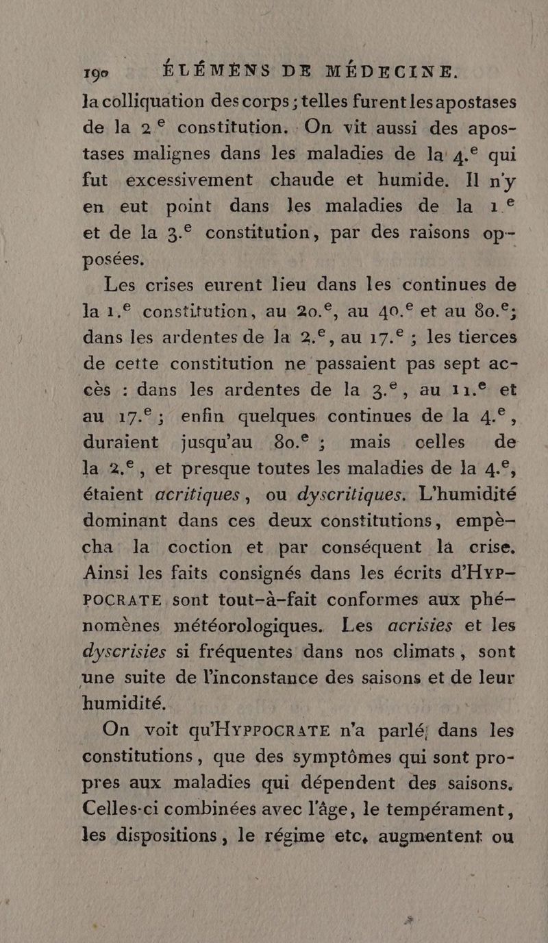 Ja colliquation des corps ; telles furent lesapostases de la 2° constitution. On vit aussi des apos- tases malignes dans les maladies de la 4.° qui fut excessivement chaude et humide. Il n'y en eut point dans les maladies de la 1° et de la 3.° constitution, par des raisons op- posées. Les crises eurent lieu dans les continues de la 1.© constitution, au 20.°, au 40. et au 80.°: dans les ardentes de la 2.°, au 17.° ; les tierces de cette constitution ne passaient pas sept ac- cès : dans les ardentes de la 3.°, au 11.° et au 17.°; enfin quelques continues de la 4.°, duraient jusqu'au 80.° ; mais celles de la 2.°, et presque toutes les maladies de la 4.°, étaient acritiques, ou dyscritiques. L’humidité dominant dans ces deux constitutions, empè- cha la coction et par conséquent l4 crise. Ainsi les faits consignés dans les écrits d'Hyr- POCRATE sont tout-à-fait conformes aux phé- nomènes météorologiques. Les acrisies et les dyscrisies si fréquentes dans nos climats, sont une suite de l’inconstance des saisons et de leur humidité. On voit qu'HYPPOCRATE n'a parlé! dans les constitutions, que des symptômes qui sont pro- pres aux maladies qui dépendent des saisons. Celles-ci combinées avec l'âge, le tempérament, les dispositions , le régime etc, augmentent ou