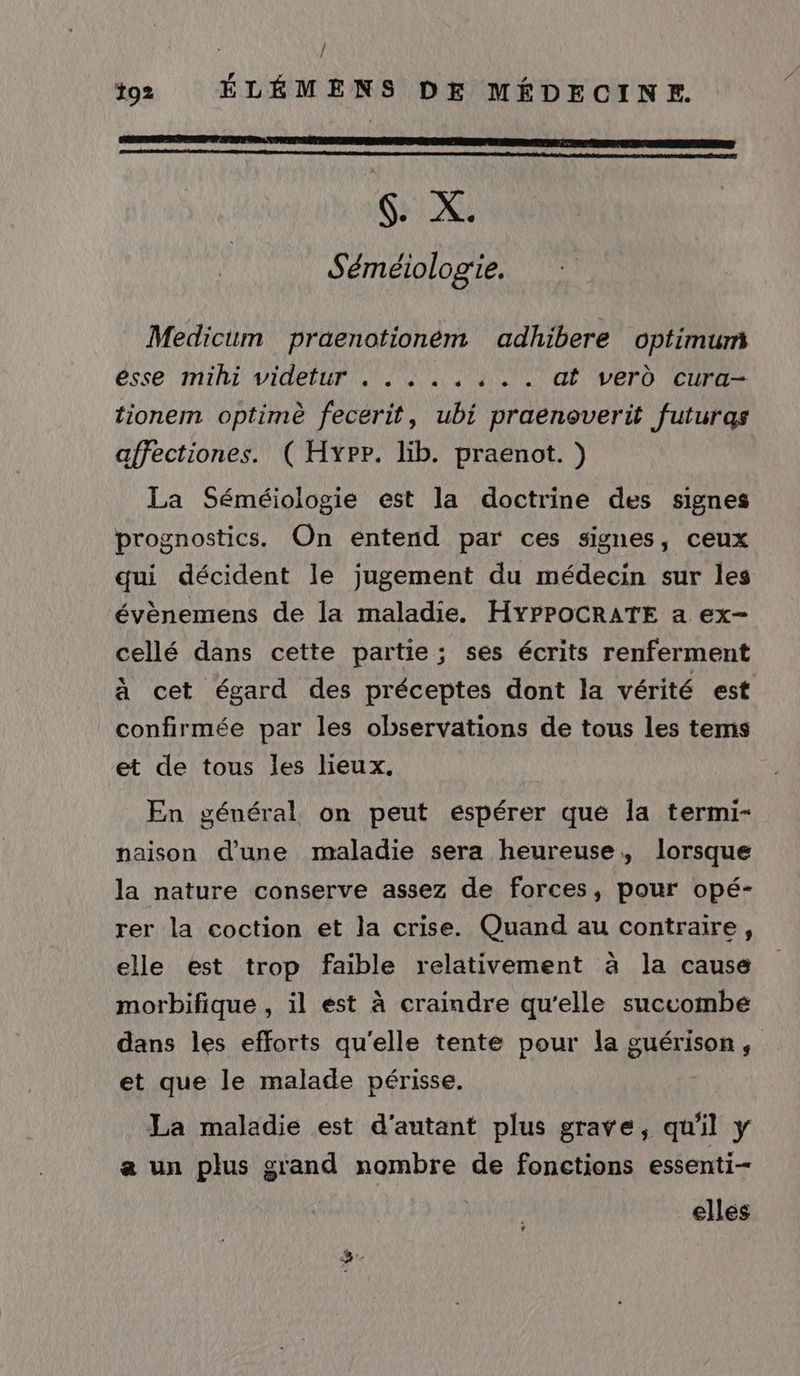 / to2 ÉLÉMENS DE MÉDECINE. 6. X. Séméiologie. Medicum praenotionéem adhibere optimum esse mihi videtur . . . ..,.. at verd cura- tionem optimè fecerit, ubi praenoverit futuras affectiones. ( Hypr. lib. praenot. ) La Séméiologie est la doctrine des signes prognostics. On entend par ces signes, ceux qui décident le jugement du médecin sur les évènemens de la maladie. HyYPPOCRATE a ex- cellé dans cette partie; ses écrits renferment à cet égard des préceptes dont la vérité est confirmée par les observations de tous les tems et de tous les lieux. En général on peut espérer que la termi- naison d'une maladie sera heureuse, lorsque la nature conserve assez de forces, pour opé- rer la coction et la crise. Quand au contraire, elle est trop faible relativement à la cause morbifique , il est à craindre qu'elle succombe dans les efforts qu'elle tente pour la guérison, et que le malade périsse. La maladie est d'autant plus grave, qu'il y a un plus grand nombre de fonctions essenti- | elles ?