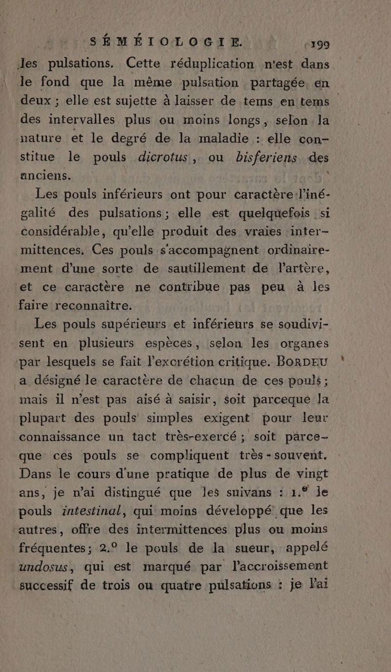 Jes pulsations. Cette réduplication n'est dans le fond que la même pulsation partagée, en deux ; elle est sujette à laisser de tems en tems des intervalles plus ou moins longs, selon la nature et le degré de la maladie : elle con- stitue le pouls dicrotus, ou bisferiens des anciens. A | » Les pouls inférieurs ont pour caractère l’iné- galité des pulsations; elle est quelquefois s1 considérable, qu’elle produit des vraies inter- mittences. Ces pouls s'accompagnent ordinaire- ment d'une sorte de sautillement de l'artère, et ce caractère ne contribue pas peu à les faire reconnaître. Les pouls supérieurs et inférieurs se soudivi- sent en plusieurs espèces, selon les organes par lesquels se fait l’excrétion critique. BORDEU a désigné le caractère de chacun de ces pouls; mais il n’est pas aisé à saisir, soit parceque Ja plupart des pouls simples exigent pour leur connaissance un tact très-exercé ; soit pärce- que ces pouls se compliquent très - souvent. Dans le cours d'une pratique de plus de vingt ans, je n'ai distingué que les suivans : 1.° je pouls intestinal, qui moins développé que les ‘autres, offre des intermittences plus ou moins fréquentes ; 2.° le pouls de la sueur, appelé undosus, qui est marqué par l'accroissement successif de trois ou quatre pulsations : je Vai