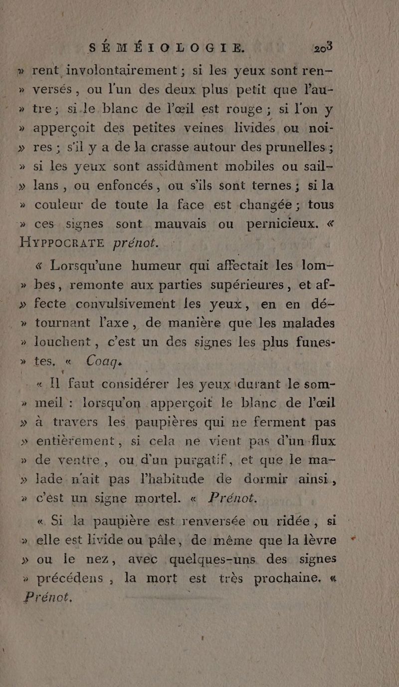 » » » » » » » » » H » P | SÉMÉIOLOGIE | 203 rent involontairement ; si les yeux sont ren- versés, ou l’un des deux plus petit que l’au- tre; si.le blanc de l'œil est rouge ; si l'on y apperçoit des petites veines livides où noi- res ; s'il y a de la crasse autour des prunelles; si les yeux sont assidäment mobiles ou sail- lans , ou enfoncés, ou s'ils sont ternes; si la couleur de toute la face est changée ; tous ces signes sont mauvais ou pernicieux. « YPPOCRATE prénot. 3 & Lorsqu'une humeur qui affectait les lom- bes, remonte aux parties supérieures, et af- fecte convulsivement les yeux, en en dé- tournant l'axe, de manière que les malades louchent, c’est un des signes les plus funes- tes, « Coag. + « Il faut considérer les yeux \durant Je som- meil : lorsquon apperçoit le blanc de l'œil à travers les paupières qui ne ferment pas entièrement, si cela ne vient pas d'un:flux de ventre, ou d'un purgatif, et que le ma- lade n'ait pas l'habitude de dormir ainsi, c'èst un signe mortel. « Prénoë. « Si la paupière est renversée ou ridée, si elle est lvide ou pâle, de même que la lèvre ou Île nez, avec quelques-uns des signes précédens , la mort est très prochaine, « rénot, - |