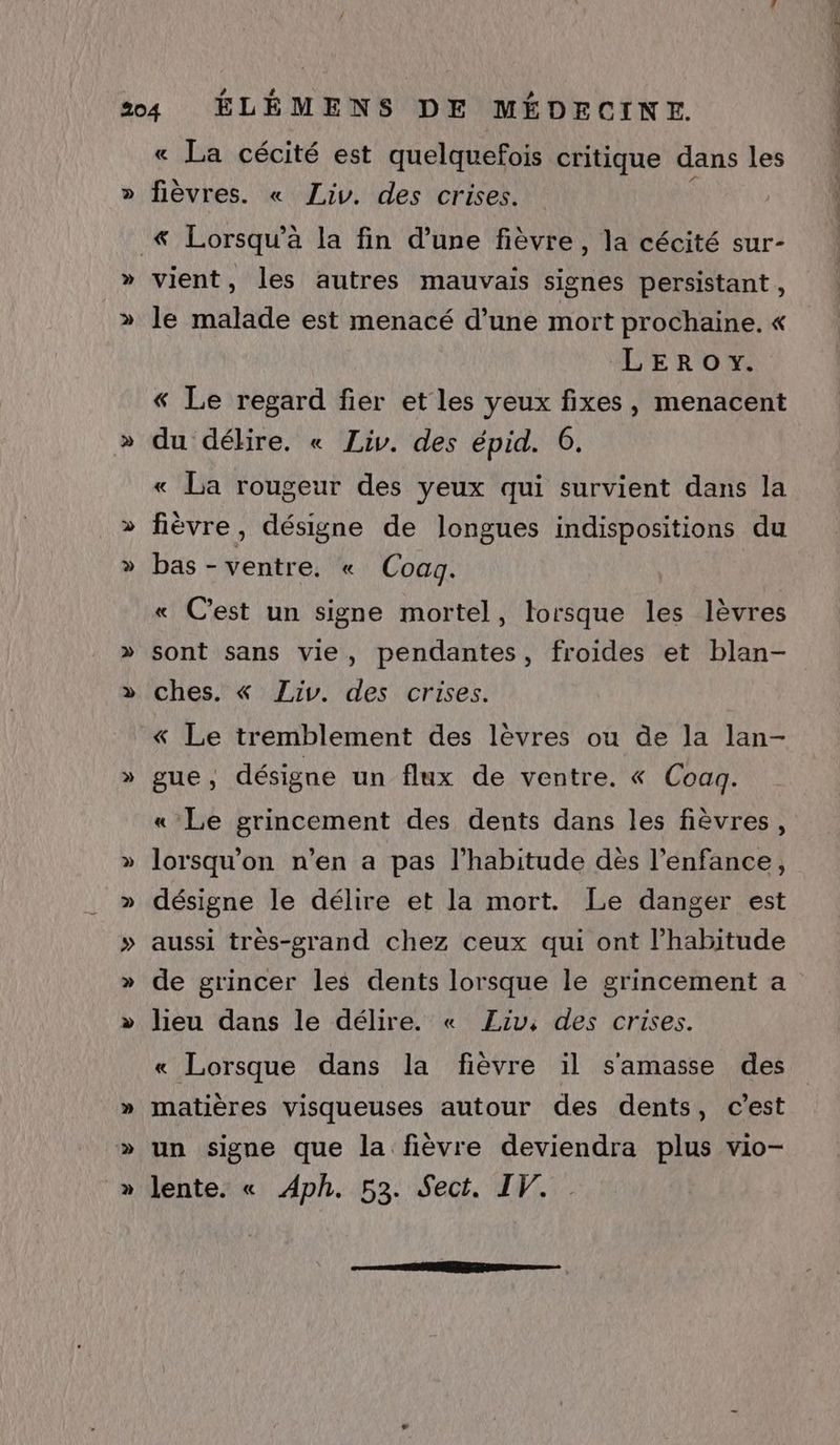 « La cécité est quelquefois critique dans les fièvres. « Liv. des crises. LEROY. « Le regard fier et les yeux fixes, menacent du délire. « Liv. des épid. 6. « La rougeur des yeux qui survient dans la fièvre, désigne de longues indispositions du >» » » « C’est un signe mortel, lorsque les lèvres sont sans vie, pendantes, froides et blan- ches. « Liv. des crises. « Le tremblement des lèvres ou de la lan- gue, désigne un flux de ventre. « Coaq. « Le grincement des dents dans les fièvres, lorsqu'on n’en a pas l'habitude dès l'enfance, désigne le délire et la mort. Le danger est aussi très-grand chez ceux qui ont l'habitude de grincer les dents lorsque le grincement a lieu dans le délire. « Liv, des crises. « Lorsque dans la fièvre il s'amasse des matières visqueuses autour des dents, c’est un signe que la fièvre deviendra plus vio-