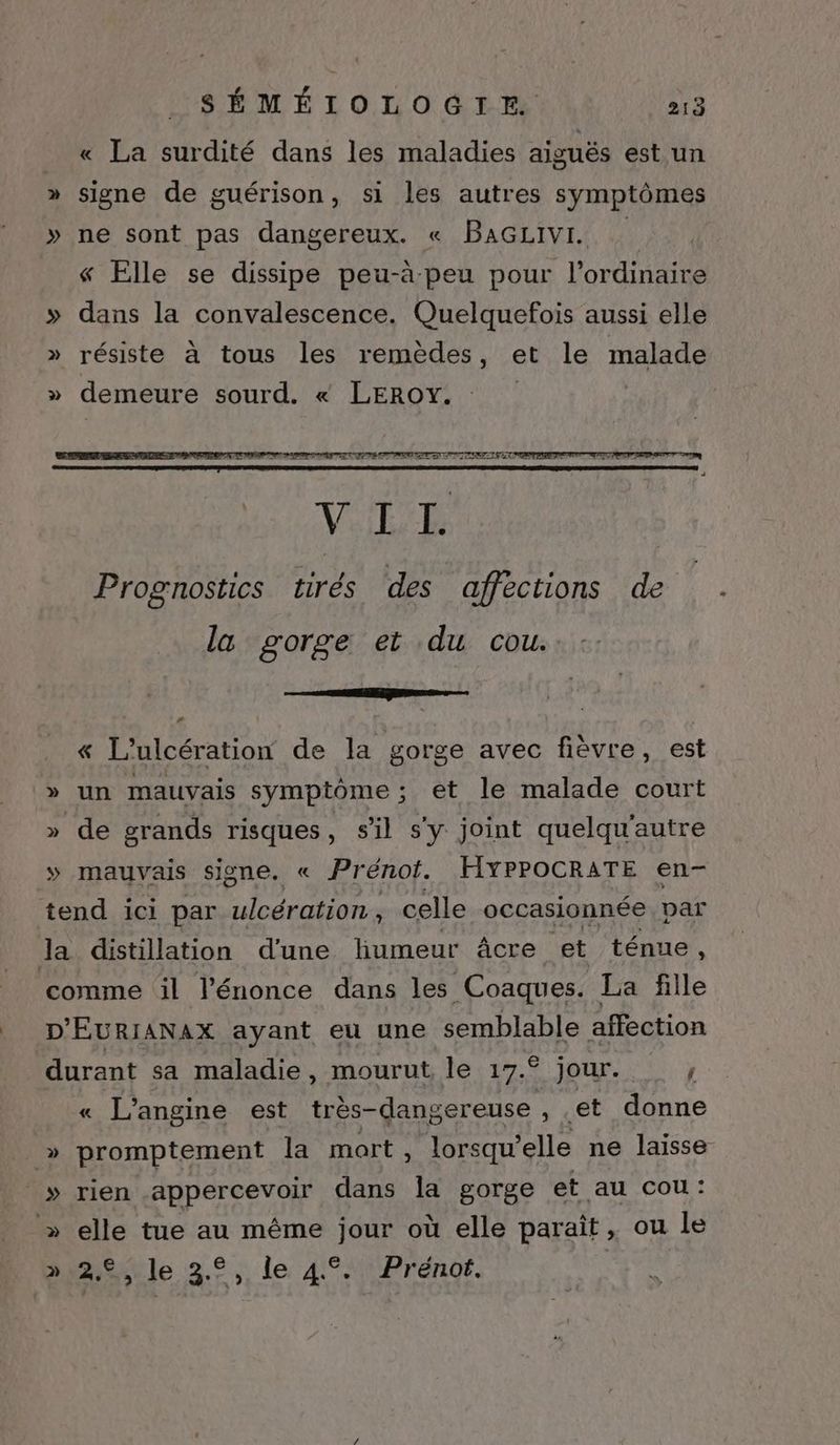 _ « La surdité dans les maladies aiguës est un » signe de guérison, si les autres symptômes » ne sont pas dangereux. « BAGLIVI « Elle se dissipe peu-à peu pour l'ordinaire » dans la convalescence. Quelquefois aussi elle » résiste à tous les remèdes, et le malade » demeure sourd. « LEROY. | la gorge et du cou. EE EG LA « L'ulcération de la gorge avec fièvre, est » un mauvais symptôme; et le malade court » de grands risques, s’il s'y joint quelqu'autre » mauvais signe. « Prénot. HYPPOCRATE en- tend ici par ulcération , celle occasionnée par la distillation d'une humeur âcre et ténue , comme il l’énonce dans les Coaques. La fille D'EURIANAX ayant eu une ces affection durant sa maladie, mourut, le 17.° jour. } « L’angine est très- -dangereuse , et donne _» promptement la mort, lorsqu’ elle ne laisse » rien appercevoir dans la gorge et au cou: » elle tue au même jour où elle paraît, ou le » 2€, le 3°, le 4°. Prénot. |