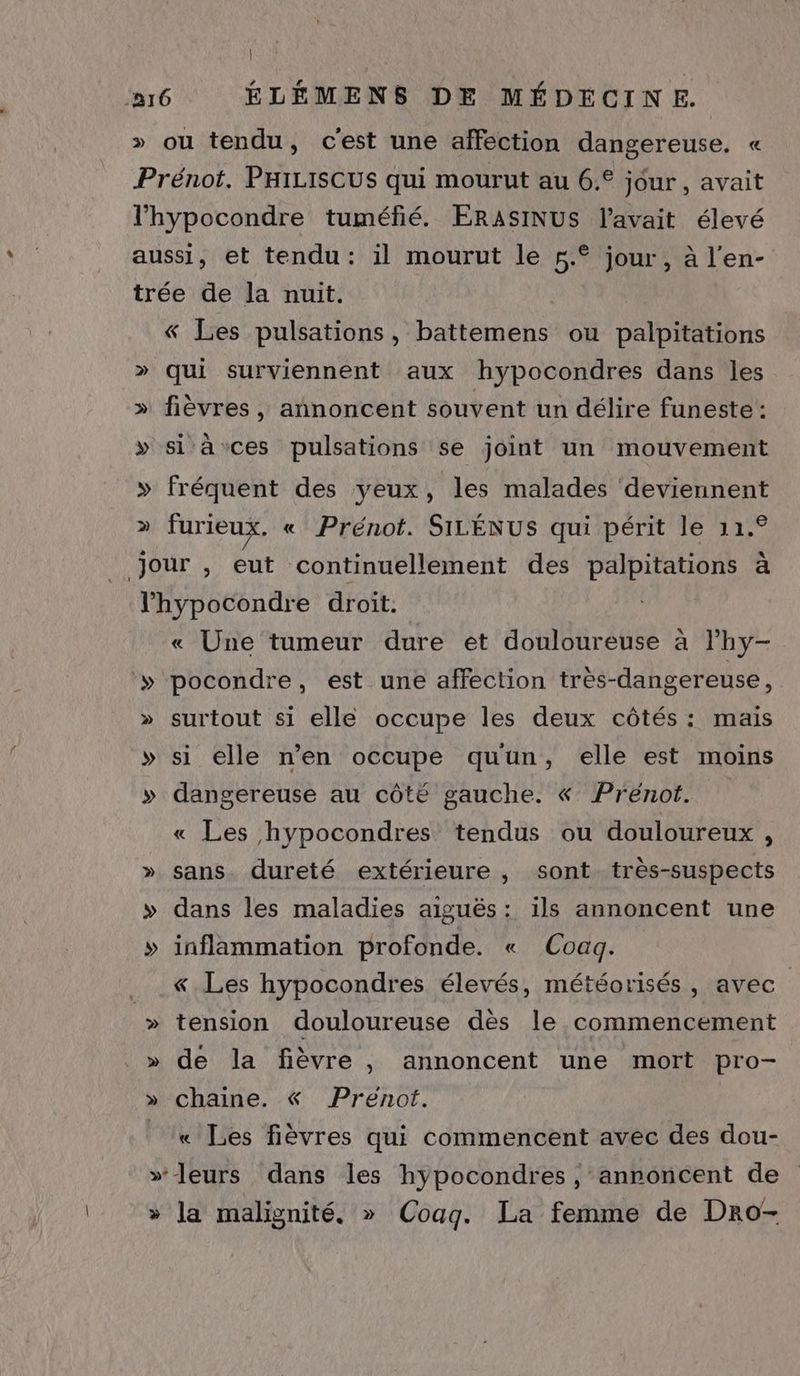 ÿ & » « Les pulsations, battemens ou palpitations qui surviennent aux hypocondres dans les fièvres , annoncent souvent un délire funeste : si à ces pulsations se joint un mouvement fréquent des yeux, les malades deviennent furieux, « Prénot. SILÉNUS qui périt le 11.° « Une tumeur dure et douloureuse à lhy- pocondre, est une affection très-dangereuse, surtout si elle occupe les deux côtés : mais si elle n’en occupe quun, elle est moins dangereuse au côté gauche. « Prénot. « Les hypocondres tendus ou douloureux , sans. dureté extérieure , sont très-suspects dans les maladies aiguës : ils annoncent une inflammation profonde. « Coaq. « Les hypocondres élevés, météorisés, avec tension douloureuse dès le commencement de la fièvre , annoncent une mort pro- chaine. « Prénot. « Les fièvres qui commencent avec des dou- » la malignité, » Coag. La femme de Dro-