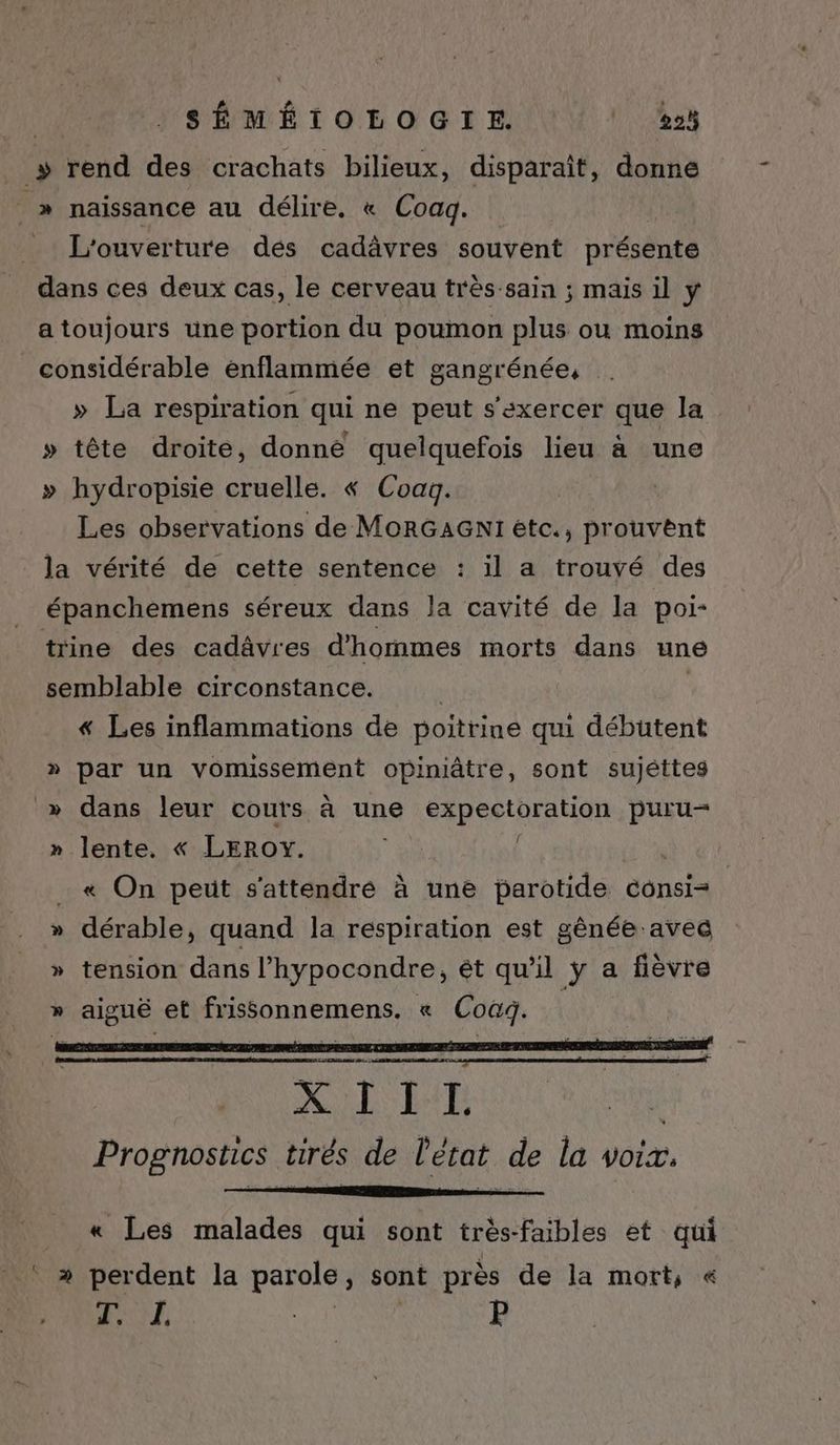 __» rend des crachats bilieux, disparaît, donne _» naissance au délire. « Coaq. _ L'ouverture dés cadävres souvent présente dans ces deux cas, le cerveau très-sain ; mais il ÿ a toujours une portion du poumon plus ou moins considérable enflammée et gangrénée, » La respiration qui ne peut s'exercer que la » tête droite, donné quelquefois lieu à une » hydropisie cruelle. « Coag. Les observations de MORGAGNI etc., prouvent la vérité de cette sentence : il a trouvé des épanchemens séreux dans Ja cavité de la poi- trine des cadâvres d'hommes morts dans une semblable circonstance. ; « Les inflammations de poitrine qui débutent » par un vomussement opiniâtre, sont sujétteg » dans leur cours à une expectoration puru- » lente. « LEROY. | « On peut s'attendré à une parotide consi= dérable, quand la respiration est gènée avec tension dans l’hypocondre, ét qu'il ÿ a fièvre aiguë et ROnnEmENS « Coag. CS DE XIII Su Prognostics tirés de l'état de la voix. « Les malades qui sont très- faibles et qui ‘ » perdent la parole, sont près de la mort, « ! RAD ve P