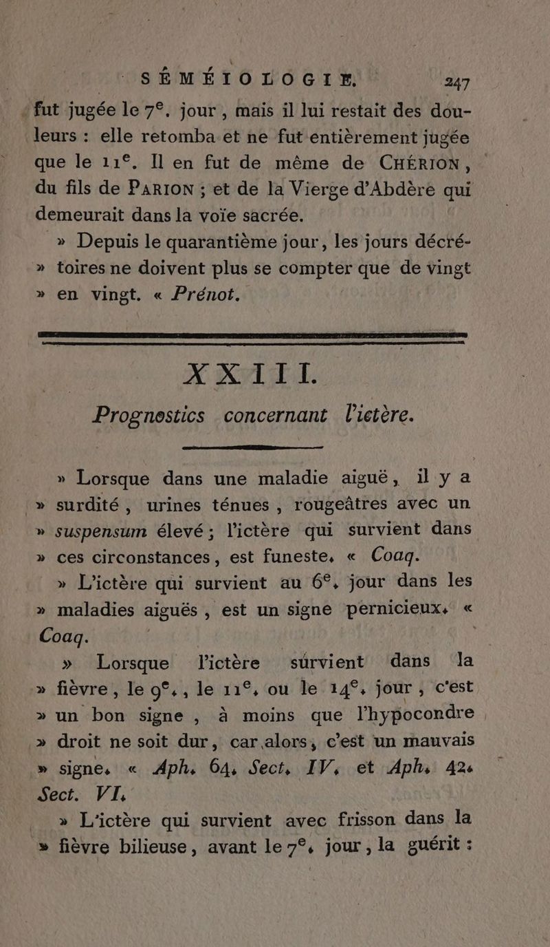 + fut jugée le 7°. jour , mais il lui restait des dou- leurs : elle retomba.et ne fut entièrement jugée que le 11°. Il en fut de même de CHÉRION, du fils de PARION ; et de la Vierge d’Abdère qui demeurait dans la voïe sacrée. _» Depuis le quarantième jour, les jours décré- » toires ne doivent plus se compter que de vingt » en vingt. « Prénot. XXIIL Prognestics concernant V'ictère. » Lorsque dans une maladie aiguë, il y a _» surdité, urines ténues , rougeñtres avec un » suspensum élevé; l'ictère qui survient dans » ces circonstances, est funeste, « Coaq. » L’'ictère qui survient au 6°, jour dans les » maladies aiguës , est un signe pernicieux+ « Coag. | | » Lorsque lictère survient dans Ja » fièvre , le 0°,, le 11°, ou le 14°, jour, c'est » un bon signe , à moins que l’hypocondre » droit ne soit dur, car alors, c’est un mauvais » signe, « Aph, 64, Sect, IV, et Aphs 42: Sect. VI, » L’ictère qui survient avec frisson dans la » fièvre bilieuse, avant le 7°, jour , la guérit :