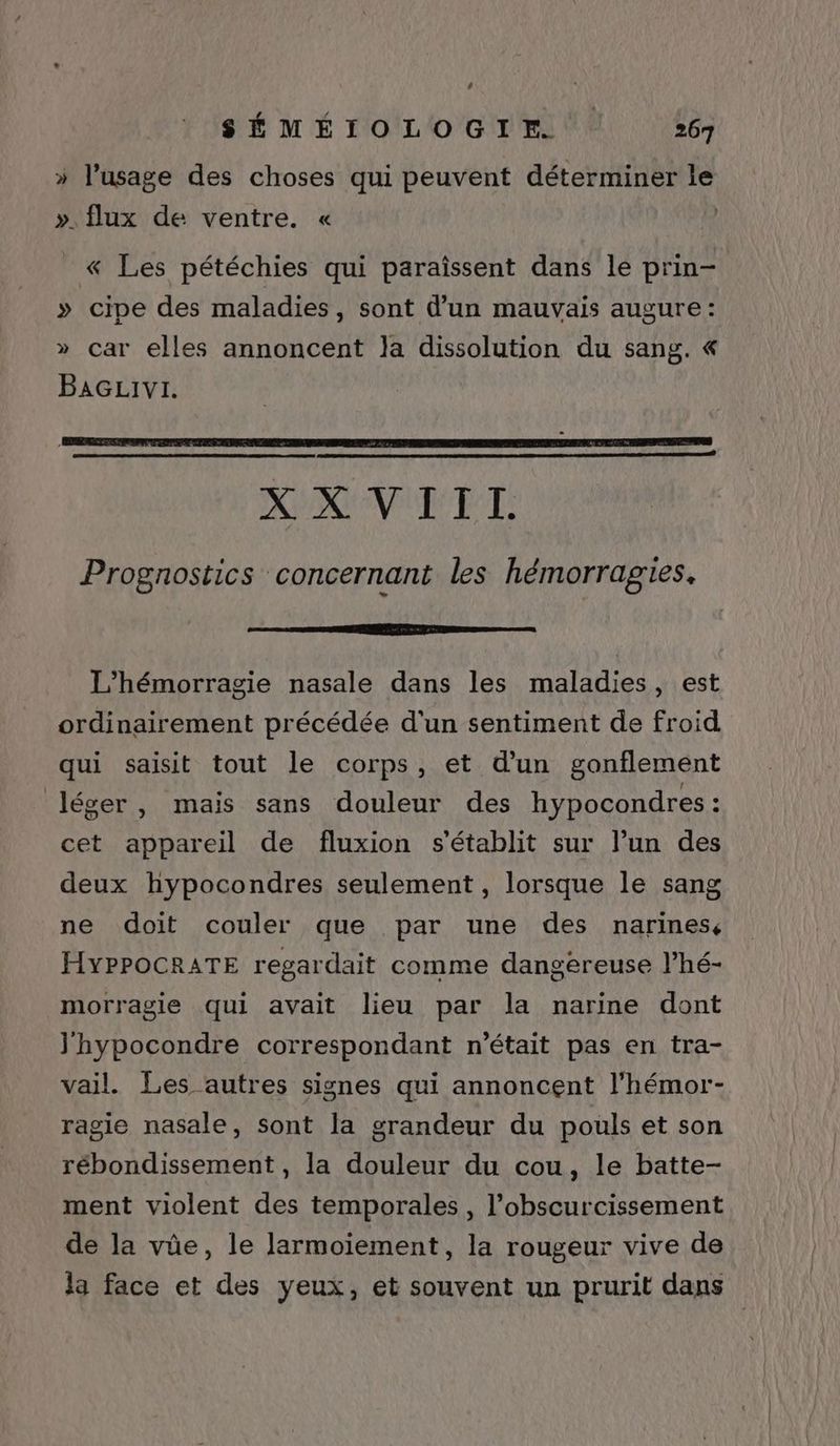 2 SÉMÉIOLOGIE 267 » l'usage des choses qui peuvent déterminer le ». flux de ventre. « | « Les pétéchies qui paraïîssent dans le prin- » cipe des maladies, sont d’un mauvais augure: » car elles annoncent Ja dissolution du sang. &amp;« BAGLIvI. XCNUR LT: Prognostics concernant les hémorragies. L’hémorragie nasale dans les maladies, est ordinairement précédée d'un sentiment de froid qui saisit tout le corps, et d’un gonflement léger, mais sans douleur des hypocondres : cet appareil de fluxion s'établit sur l’un des deux hypocondres seulement , lorsque le sang ne doit couler que par une des narines, HYPPOCRATE regardait comme dangereuse l’hé- morragie qui avait lieu par la narine dont J'hypocondre correspondant n’était pas en tra- vail. Les autres signes qui annoncent l’hémor- ragie nasale, sont la grandeur du pouls et son rébondissement, la douleur du cou, le batte- ment violent des temporales , l’obscurcissement de la vüe, le larmoiement, la rougeur vive de la face et des yeux, et souvent un prurit dans