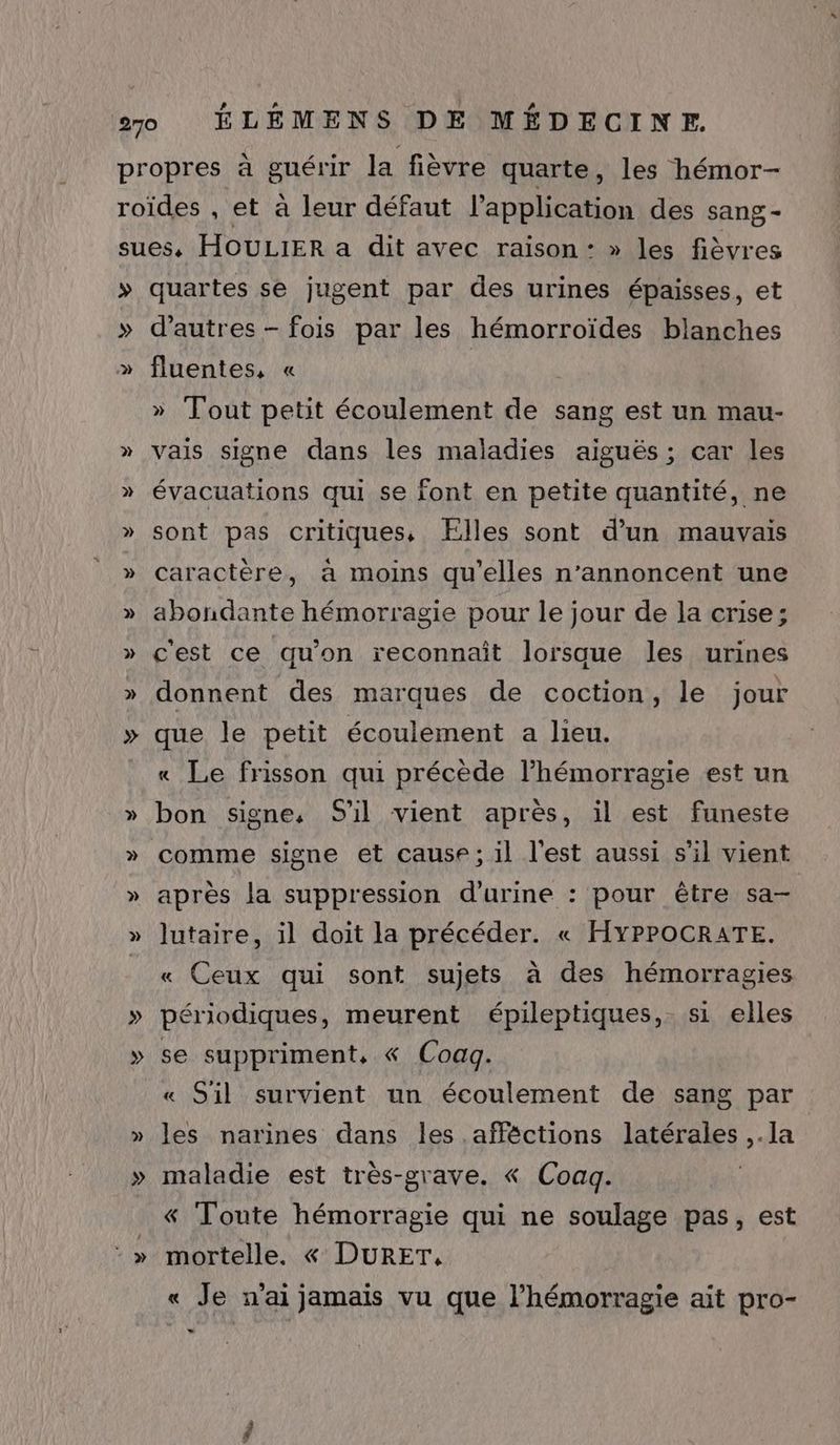 > ‘> d’autres - fois par les hémorroïdes blanches fluentes, « | Tout petit écoulement de sang est un mau- vais signe dans les maladies aiguës; car les évacuations qui se font en petite quantité, ne sont pas critiques, Flles sont d’un mauvais caractère, a moins qu’elles n’annoncent une abondante hémorragie pour le jour de la crise; c'est ce qu'on reconnaît lorsque les urines donnent des marques de coction, le jour que le petit écoulement a lieu. « Le frisson qui précède l’hémorragie est un bon signe, S'il vient après, il est funeste comme signe et cause; il l'est aussi s’il vient après la suppression d'urine : pour être sa- lutaire, il doit la précéder. « HYPPOCRATE. « Ceux qui sont sujets à des hémorragies périodiques, meurent épileptiques, si elles se suppriment, « Coaq. « S'il survient un écoulement de sang par les narines dans les afféctions latérales ,.la maladie est très-grave. « Coagq. &amp;« Toute hémorragie qui ne soulage pas, est mortelle. « DURET, « Je n'ai jamais vu que l’hémorragie ait pro-