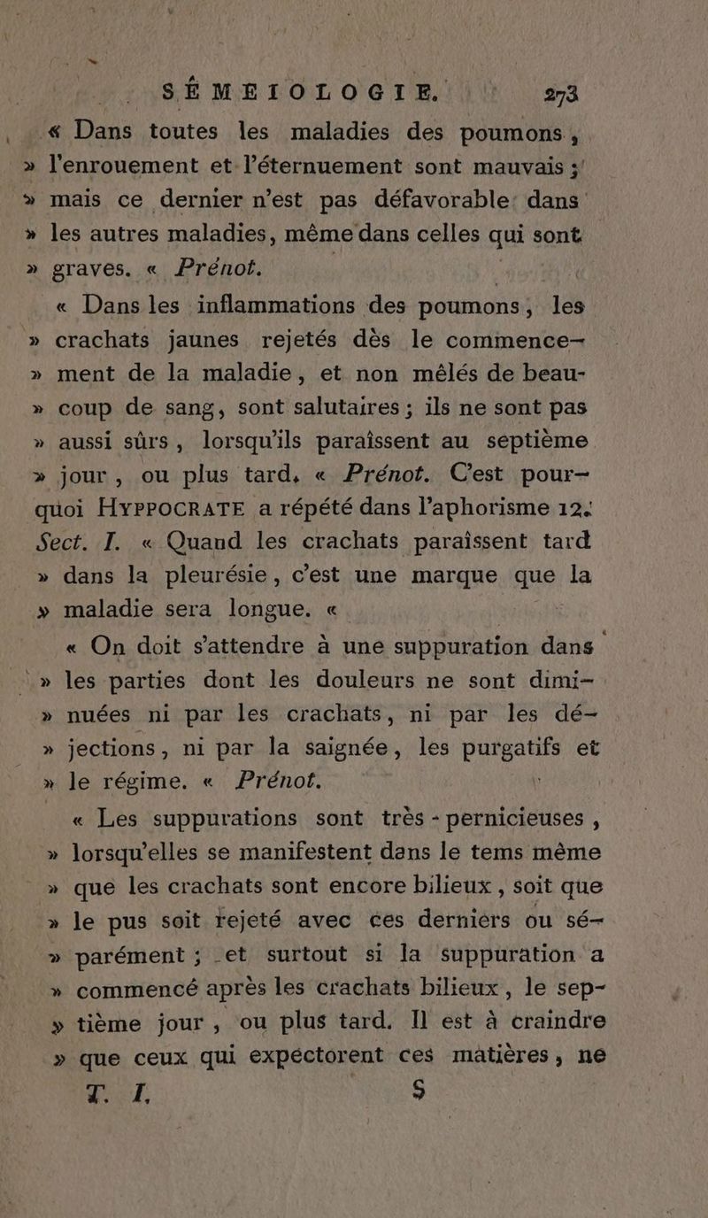 . p)] » > SÉMETOLOGIE. 273 ‘« Dans toutes les maladies des poumons, l'enrouement et l’éternuement sont mauvais ;/ les autres maladies, même dans celles qui sont graves. « Prénot. | | « Dans les inflammations des poumons, les crachats jaunes rejetés dès le commence- ment de la maladie, et non mélés de beau- coup de sang, sont salutaires ; ils ne sont pas aussi sûrs, lorsqu'ils paraîssent au septième jour , ou plus tard, « Prénot. C'est pour- » > dans la pleurésie, c'est une marque sue la maladie sera longue. « « On doit s'attendre à une suppuration dans les parties dont les douleurs ne sont dimi- nuées ni par les crachats, ni par les dé- jections, ni par la saignée, les purgatifs et le régime. « Prénot. | « Les suppurations sont très - pernicieuses , lorsqu'elles se manifestent dans le tems mème que les crachats sont encore bilieux , soit que le pus soit rejeté avec ces derniers ou sé- parément ; et surtout si la suppuration a commencé après les crachats bilieux, le sep- tième jour, ou plus tard. Il est à craindre que ceux qui expéctorent ces matières, ne LH $