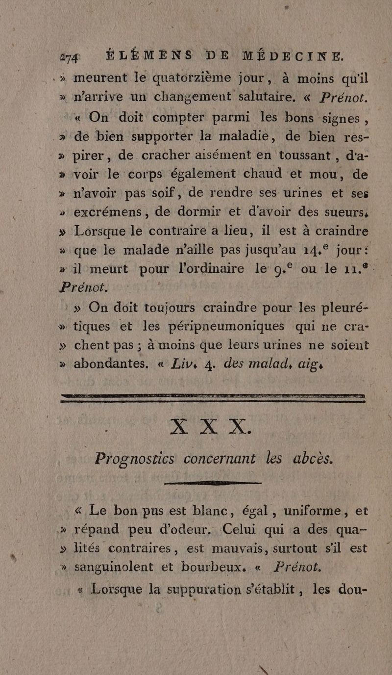 .» meurent le quatorzième jour, à moins qu'il » n'arrive un changement salutaire. « Prénot. « On doit compter parmi les bons signes, » dé bien supporter la maladie, de bien res- » pirer, de cracher aisément en toussant , d'a- » voir le corps également chaud et mou, de » n'avoir pas soif, de rendre ses urines et ses > excrémens, de dormir et d'avoir des sueurs, » Lorsque le contraire a lieu, il est à craindre que le malade n’aille pas jusqu’au 14,° jour‘ » il meurt pour l'ordinaire le 9,° ou le 11.°. Prénot. :» On doit toujours craindre pour les pleuré- » tiques et les péripneumoniques qui ne cra- » chent pas ; à moins que leurs urines ne soient » abondantes. « Liv, 4. des malad, aig, « Le bon pus est blanc, égal, uniforme, et » répand peu d’odeur. Celui qui a des qua- » lités contraires, est mauvais, surtout sil est » sanguinolent et bourbeux, « Prénot. « Lorsque la suppuration s'établit, les dou-