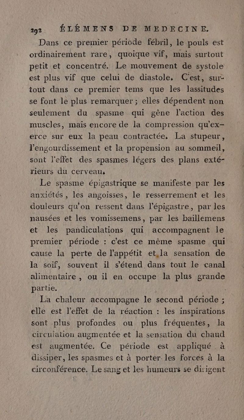 Dans ce premier période fébril, le pouls est ordinairement rare, quoique vif, mais surtout petit et concentré. Le mouvement de systole est plus vif que celui de diastole, C'est, sur- tout dans ce premier tems que les lassitudes se font le plus remarquer ; elles dépendent non seulement du spasme qui gêne l'action des muscles, mais encore de la compression qu'ex- erce sur eux la peau contractée, La stupeur, l’engourdissement et la propension au sommeil, sont l'effet des spasmes légers des plans exté- rieurs du cerveau Le spasme épigastrique se manifeste par les anxiétés , les angoisses, le resserrement et les douleurs qu'on ressent dans l’épigastre, par les nausées et les vomissemens, par les baïllemens et les pandiculations qui accompagnent le premier période : c'est ce même spasme qui cause la perte de l'appétit et,la sensation de la soif, souvent il s'étend dans tout le canal alimentaire , ou il en occupe la plus grande partie. La chaleur accompagne le second période ; elle est l'effet de la réaction : les inspirations sont plus profondes ou plus fréquentes, la circulation augmentée et la sensation du chaud est augmentée. Ce période est appliqué à dissiper, les spasmes et à porter les forces à la circonférence. Le sang et les humeurs se ditigent