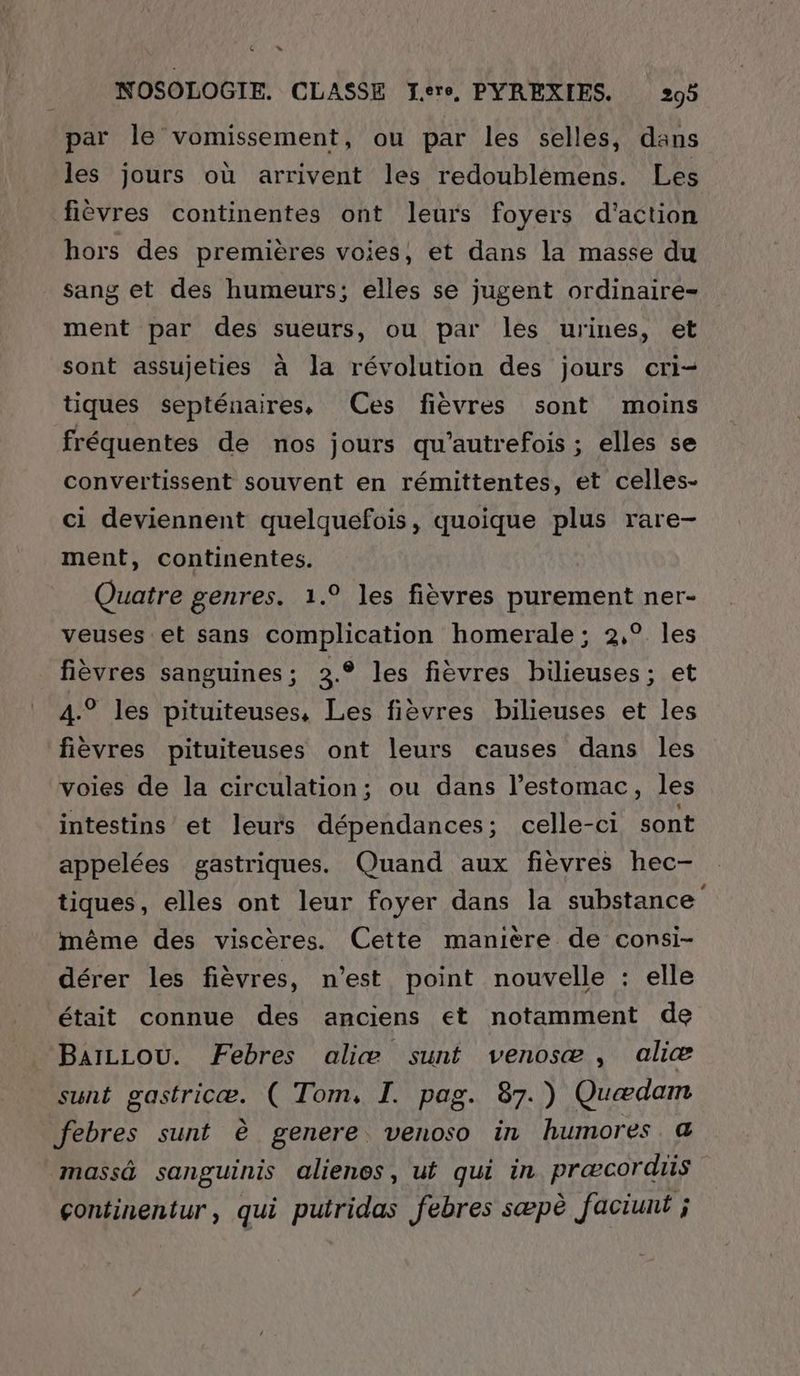 La » NOSOLOGIE. CLASSE J.ere, PYREXIES. 299 par le vomissement, ou par les selles, dans les jours où arrivent les redoublémens. Les fièvres continentes ont leurs foyers d'action hors des premières voies, et dans la masse du sang et des humeurs; elles se jugent ordinaire- ment par des sueurs, ou par les urines, et sont assujeties à la révolution des jours cri- tiques septénaires, (Ces fièvres sont moins fréquentes de nos jours qu'autrefois ; elles se convertissent souvent en rémittentes, et celles- ci deviennent quelquefois, quoique plus rare- ment, continentes. Quatre genres. 1.° les fièvres purement ner- veuses et sans complication homerale; 2,° les fièvres sanguines; 3.° les fièvres bilieuses; et 4.° les pituiteuses, Les fièvres bilieuses et les fièvres pituiteuses ont leurs eauses dans les voies de la circulation; ou dans l'estomac, les intestins et leurs dépendances; celle-ci sont appelées gastriques. Quand aux fièvres hec- tiques, elles ont leur foyer dans la substance même des viscères. Cette manière de consi- dérer les fièvres, n’est point nouvelle : elle était connue des anciens et notamment de BaïLLou. Febres aliæ sunt venosæ, aliæ sunt gastricæ. ( Tom, I. pag. 87.) Quædam febres sunt è genere venoso in humores &amp; massä sanguinis alienes, ut qui in præcordiis çontinentur, qui putridas febres sæpè faciunt ;