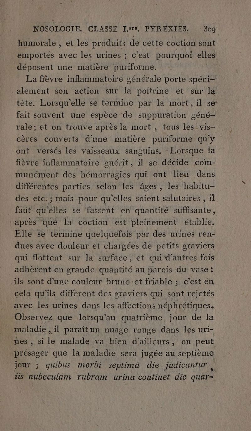 humorale , et les produits de cette coction sont emportés avec les urines ; c'est pourquoi elles déposent une matière puriforme. La fièvre inflammatoire générale porte spéci- alement son action sur la poitrine et sur la tête. Lorsqu'elle se termine par la mort, il se fait souvent une espèce de suppuration géné- rale; et on trouve après la mort , tous les_ vis- cères couverts d'une matière puriforme qu'y .ont versés les vaisseaux sanguins, - Lorsque la fièvre inflammatoire guérit, il se décide com- munément des hémorragies qui ont lieu dans différentes parties selon les âges, les habitu- des etc. ; mais pour qu'elles soient salutaires , il faut qu'elles se ‘fassent ‘en quantité suffisante, après qué la coction est pleinement établie. Elle se termine quelquefois par des urines ren- dues avec douleur et chargées de petits graviers qui flottent sur la surface, et qui d'autres fois adhèrent en grande quantité au parois du vase : ils sont d'une couleur brune:et friable ; c’est en cela qu'ils diffèrent des graviers qui sont rejetés avec les urines dans les affections néphrétiques. Observez que lorsqu’au quatrième jour de la maladie , 1l paraît un nuage rouge dans les ur1- nes , si le malade va bien d’ailleurs, on peut présager que la maladie sera jugée au septième jour ; quibus morbi septimà die judicantur,, ñs nubeculam rubram urina continet die quar-