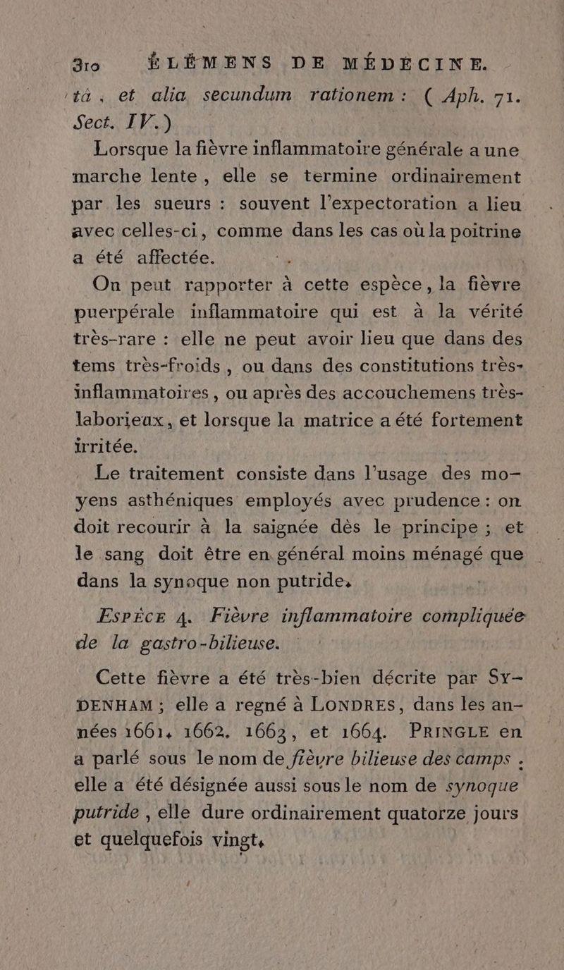 ‘ta. et alia secundum rationem : ( Aph. 71. Sec EPS) Lorsque la fièvre inflammatoire générale a une marche lente, elle se termine ordinairement par les sueurs : souvent l’expectoration a lieu avec celles-ci, comme dans les cas où la poitrine a été affectée. . On peut rapporter à cette espèce, la fièvre puerpérale inflammatoire qui est à la vérité très-rare : elle ne peut avoir lieu que dans des tems très-froids, ou dans des constitutions très- inflammatoires, ou après des accouchemens très- laborieux, et lorsque la matrice a été fortement irritée. Le traitement consiste dans l’usage des mo- yens asthéniques employés avec prudence : on doit recourir à la saignée dès le principe ; et le sang doit être en général moins ménagé que dans la synoque non putride, Espèce 4. Fièvre inflammatoire compliquée de la gastro-bilieuse. Cette fièvre a été très-bien décrite par Sx- DENHAM; elle a regné à LONDRES, dans les an- nées 1661, 1662. 1663, et 1664. PRINGLE en a parlé sous le nom de fièvre bilieuse des camps . elle a été désignée aussi sous le nom de synoque putride , elle dure ordinairement quatorze jours et quelquefois vingt, î