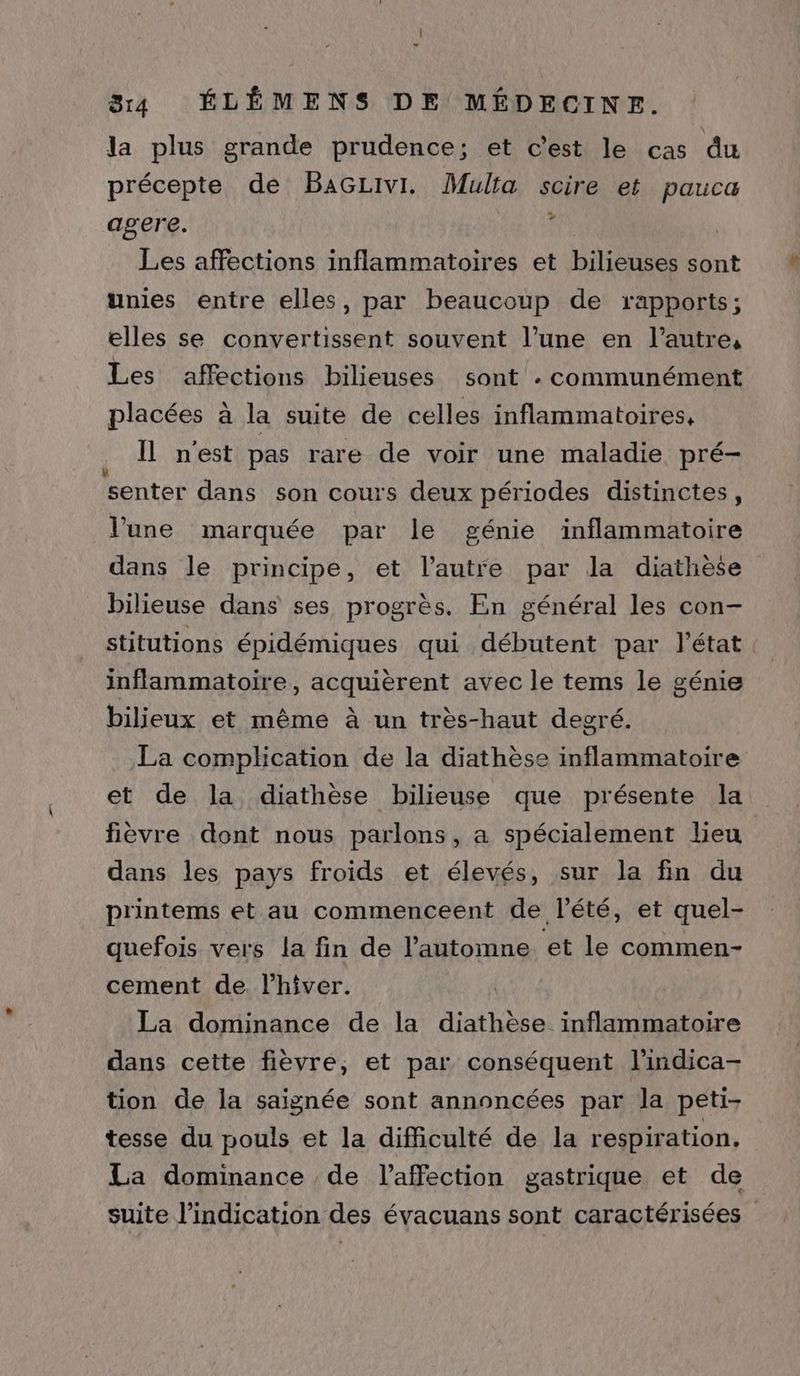 la plus grande prudence; et c'est le cas du précepte de BaGzivi. Multa scire et pauca agere. : Les affections inflammatoires et bilieuses sont unies entre elles, par beaucoup de rapports; elles se convertissent souvent l’une en l’autre, Les affections bilieuses sont « communément placées à la suite de celles inflammatoires, . Îl nest pas rare de voir une maladie pré- senter dans son cours deux périodes distinctes, l'une marquée par le génie inflammatoire dans le principe, et l’autre par la diathèse bilieuse dans ses progrès. En général les con- stitutions épidémiques qui débutent par l’état. inflammatoire, acquièrent avec le tems le génie bilieux et même à un très-haut degré. La complication de la diathèse inflammatoire et de la diathèse bilieuse que présente la fièvre dont nous parlons, a spécialement lieu dans les pays froids et élevés, sur la fin du printems et au commenceent de l'été, et quel- quefois vers la fin de l'automne et le commen- cement de. l'hiver. La dominance de la diathèse inflammatoire dans cette fièvre, et par conséquent l’indica- tion de la saignée sont annoncées par la peti- tesse du pouls et la difficulté de la respiration, La dominance de l'affection gastrique et de suite l'indication des évacuans sont caractérisées