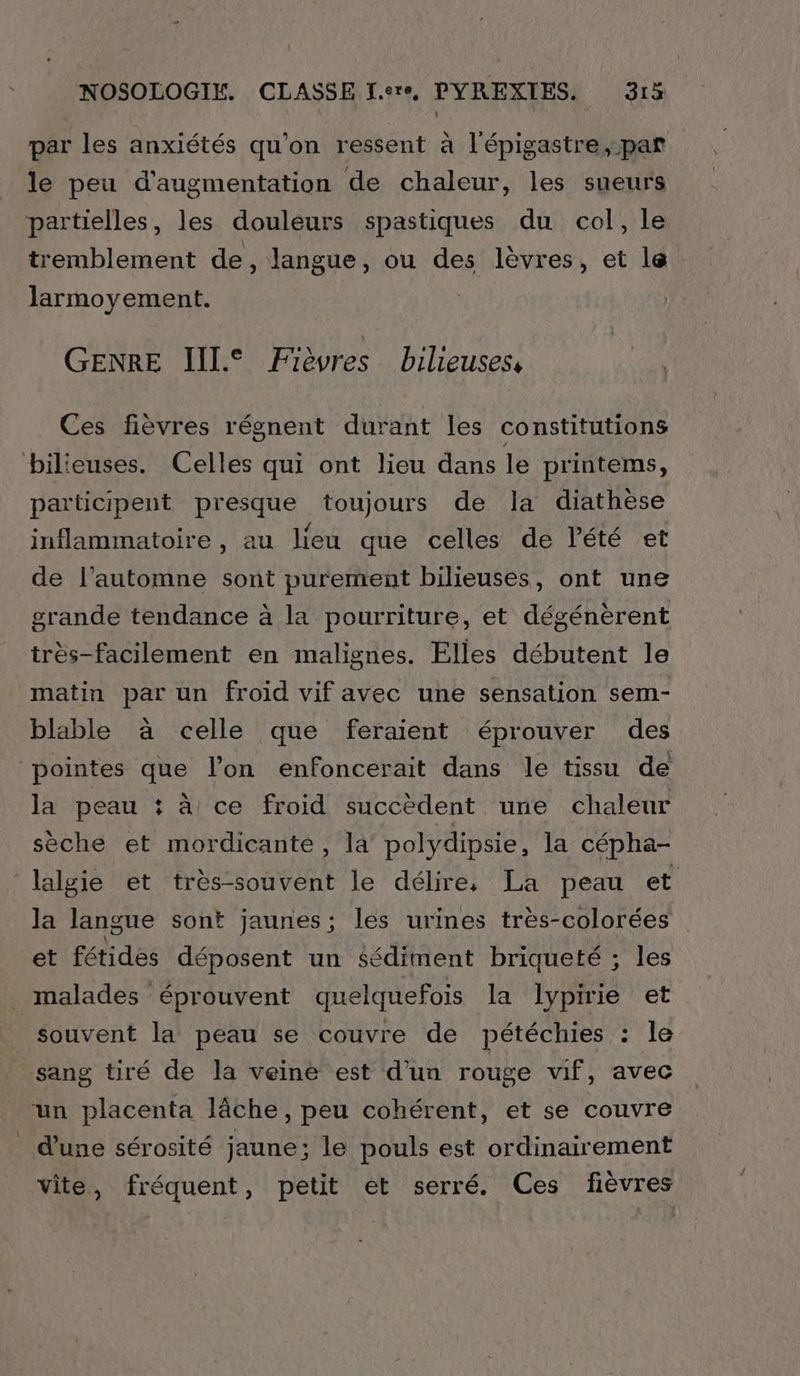 par les anxiétés qu'on ressent à l'épigastre,-par le peu d'augmentation de chaleur, les sueurs partielles, les douleurs spastiques du col, le tremblement de, langue, ou des lèvres, et le larmoyement. GENRE IIL° ÆFièvres bilieuses, Ces fièvres régnent durant les constitutions bilieuses. Celles qui ont lieu dans le printems, participent presque toujours de la diathèse inflammatoire , au lieu que celles de Pété et de l’automne sont purement bilieuses, ont une grande tendance à la pourriture, et dégénèrent très-facilement en malignes. Elles débutent le matin par un froid vif avec une sensation sem- blable à celle que feraient éprouver des pointes que l’on enfoncerait dans le tissu de la peau : à ce froid succèdent une chaleur sèche et mordicante, la polydipsie, la cépha- lalgie et très-souvent le délire, La peau et la langue sont jaunes; les urines très-colorées et fétides déposent un sédiment briqueté ; les _ malades éprouvent quelquefois la lypirie et souvent la peau se couvre de pétéchies : le sang tiré de la veine est d'un rouge vif, avec un placenta lâche, peu cohérent, et se couvre d'une sérosité jaune; le pouls est ordinairement vite, fréquent, petit et serré. Ces fièvres