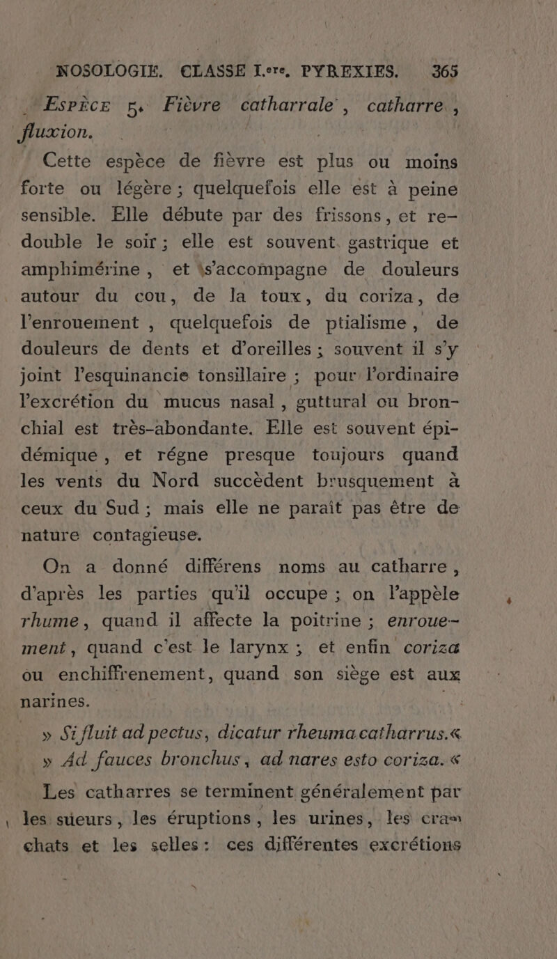 Esrèce ph, Fièvre catharrale, catharre, fluxion. Cette espèce de fièvre est plus ou moins forte ou légère ; quelquefois elle est à peine sensible. Elle débute par des frissons, et re- double le soir; elle est souvent. gastrique et amphimérine , et \s’accompagne de douleurs autour du cou, de la toux, du coriza, de l’enrouement , quelquefois de ptialisme, de douleurs de dents et d'oreilles ; souvent il s’y joint l’esquinancie tonsillaire ; pour l’ordinaire lexcrétion du mucus nasal, guttural ou bron- chial est très-abondante. Elle est souvent épi- démique , et régne presque toujours quand les vents du Nord succèdent brusquement à ceux du Sud; mais elle ne paraît pas être de nature contagieuse. On a donné différens noms au catharre, d’après les parties qu'il occupe ; on lPappèle rhume, quand il affecte la poitrine ; enroue-- ment, quand c'est le larynx ; et enfin coriza ou enchiffrenement, quand son siège est aux narines. » Si fluit ad pectus, dicatur rheumacatharrus.« » Ad fauces bronchus, ad nares esto coriza. « Les catharres se terminent généralement par les sûeurs, les éruptions, les urines, les cram chats et les selles: ces différentes excrétions “