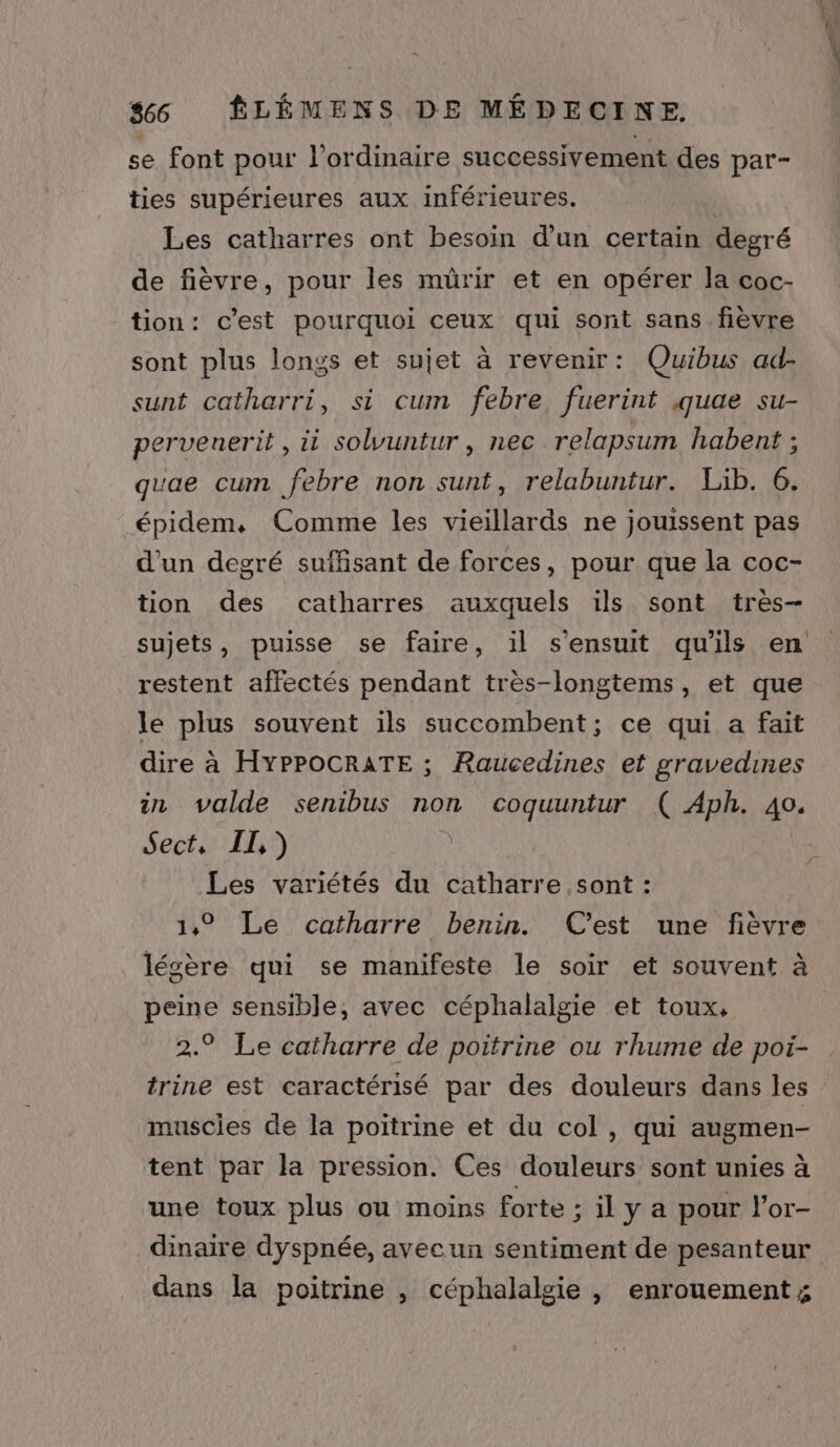 se font pour l'ordinaire successivement des par- ties supérieures aux inférieures. Les catharres ont besoin d’un certain degré de fièvre, pour les mürir et en opérer la coc- tion: c’est pourquoi ceux qui sont sans. fièvre sont plus longs et sujet à revenir: Quibus ad- sunt catharri, si cum febre, fuerint .quae su- pervenerit , ii solvuntur , nec relapsum habent ; quae cum febre non sunt, relabuntur. Lib. 6. épidem, Comme les vieillards ne jouissent pas d'un degré suffisant de forces, pour que la coc- tion des catharres auxquels ils sont très- sujets, puisse se faire, il s'ensuit qu'ils en restent affectés pendant très-longtems, et que le plus souvent ils succombent; ce qui a fait dire à HYPPOCRATE ; Raucedines et gravedines in valde senibus non coquuntur ( Aph. 40. Sect, [II,) | Les variétés du catharre sont : 1,° Le catharre benin. C'est une fièvre légère qui se manifeste le soir et souvent à peine sensible, avec céphalalgie et toux, 2.9 Le catharre de poitrine ou rhume de poi- trine est caractérisé par des douleurs dans les muscies de la poitrine et du col, qui augmen- tent par la pression. Ces douleurs sont unies à une toux plus ou moins forte : il y a pour l'or- dinaire dyspnée, avecun sentiment de pesanteur dans la poitrine , céphalalgie , enrouement;