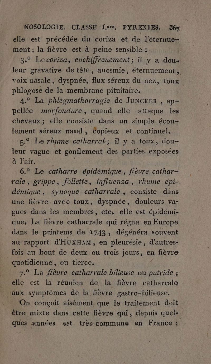 elle est précédée du coriza et de l’éternue- ment ; la fièvre est à peine sensible : 3° Lecoriza, enchiffrenement ; il y a dou- leur gravative de tête, anosmie, éternuement, voix nasale, dyspnée, flux séreux du nez, toux phlogose de la membrane pituitaire, 4.° La phleomathorragie de JUNCKER , ap- pellée morfondure, quand elle attaque les chevaux; elle consiste dans un simple écou- lement séreux nasal, Copieux et continuel, n° Le rhume catharral; il y a toux, dou- leur vague et gonflement des parties exposées à l'air. k À 6.° Le catharre épidémique, fièvre cathar- rale , grippe, follette, influenza, rhume épi-. démique , synoque catharrale , consiste dans une fièvre avec toux, dyspnée, douleurs va- gues dans les membres, etc; elle est épidémi- que, La fièvre catharrale qui régna en Europe dans le printems de 1743, dégénéra souvent au rapport d'HuxHAM, en pleurésie, d’autres- fois au bout de deux ou trois jours, en fièvre | quotidienne , ou tierce, 7.9 La fièvre catharrale bilieuse ou dns $ elle est la réunion de la fièvre catharrale aux symptômes de la fièvre gastro-bilieuse. On conçoit aisément que le traitement doit être mixte dans cette fièvre qui, depuis quel- ques années est très-commune en France à