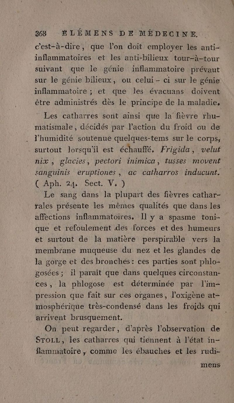 c'est-à-dire, que l’on doit employer les anti- inflammatoires et les anti-bilieux tour-à-tour suivant que lie génie inflammatoire prévaut sur le génie bilieux, ou celui- ci sur le génie inflammatoire ; et que les évacuans doivent être administrés dès le principe de la maladie, Les catharres sont ainsi que la fièvre rhu- matismale , décidés par l’action du froid ou de l'humidité soutenue quelques-tems sur le corps, surtout lorsqu'il est échaufré, Frigida , velut nix , glacies, pectori inimica, tusses movent sanguinis eruptiones, ac catharros inducunt. ('Aph: 24: Sect. V,1 Le sang dans la plupart des fièvres cathar- rales présente les mêmes qualités que dans les affections inflammatoires, Il y a spasme toni- que et refoulement des forces et des humeurs et surtout de la matière perspirable vers la membrane muqueuse du nez et les glandes de la gorge et des bronchés: ces parties sont phlo- gosées ; il paraît que dans quelques circonstan- ces, la phlogose est déterminée par l'im- pression que fait sur ces organes, l’oxigène at- miosphérique très-condensé dans les frojds qui arrivent brusquement. | On. peut regarder, d’après l’observation de SroLL, les catharres qui tiennent à l’état in- flammatoire , comme les ébauches et les rudi- mens