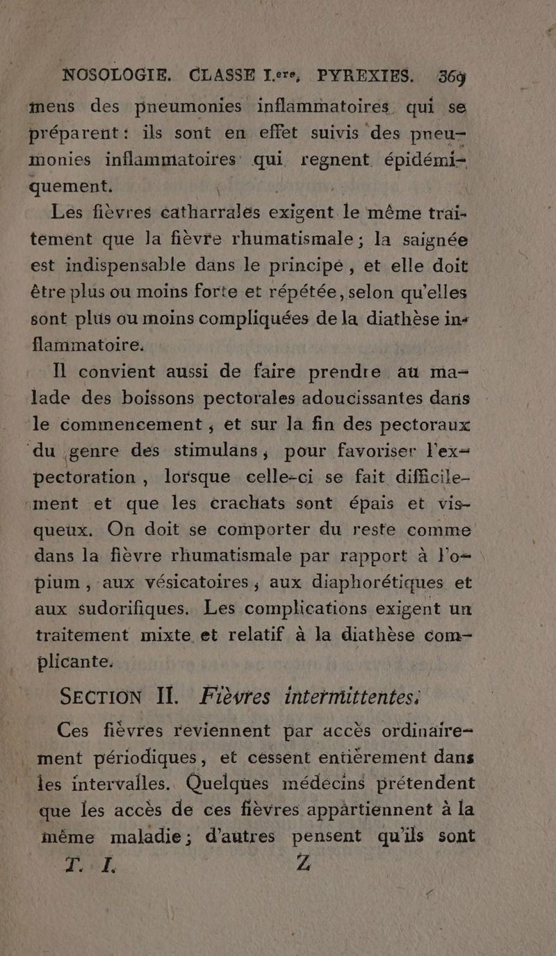mens des pneumonies inflammatoires qui se préparent: ils sont en effet suivis des pneu- monies inflammatoires qui regnent. épidémi= quement. | | Les fièvres éatharrales exigent le même traïi- tement que la fièvre rhumatismale ; la saignée est indispensable dans le principé , et elle doit être plus ou moins forte et répétée, selon qu’elles sont plus ou moins compliquées de la diathèse in+ flammatoire. | il convient aussi de faire prendre au ma- lade des boissons pectorales adoucissantes dans le commencement ; et sur la fin des pectoraux du genre des stimulans, pour favoriser l'ex= pectoration, lorsque celle-ci se fait dificile- ment et que les crachats sont épais et vis- queux. On doit se comporter du reste comme dans la fièvre rhumatismale par rapport à lo pium , aux vésicatoires ,; aux diaphorétiques et aux sudorifiques. Les complications exigent un traitement mixte et relatif à la diathèse com- plicante. SECTION Il. Fièvres intermittentes; _ Ces fièvres reviennent par accès ordinaire- ment périodiques, et cessent entièrement dans les intervalles. Quelques médécins prétendent que les accès de ces fièvres appärtiennent à la même maladie; d’autres pensent qu'ils sont EE à Z