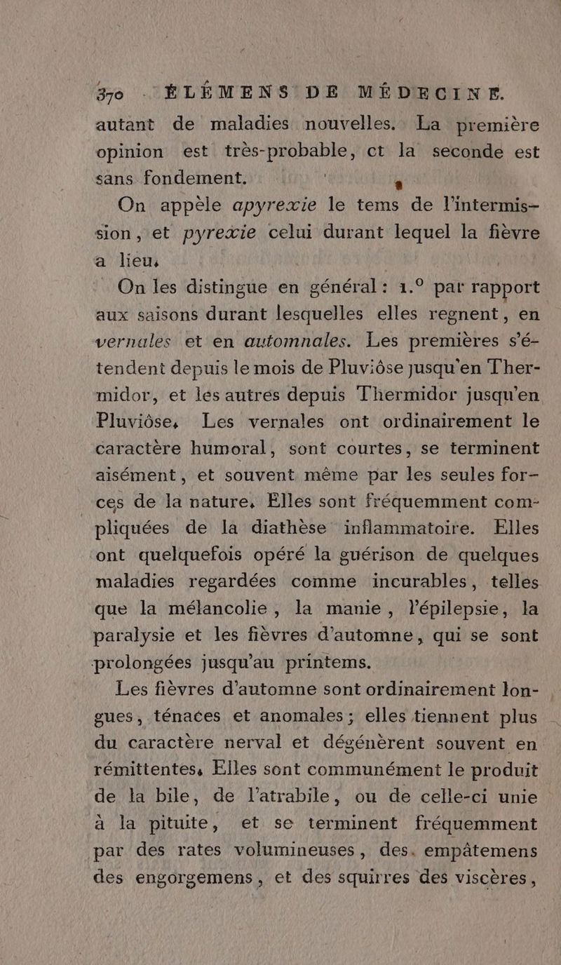 autant de maladies nouvelles. La première opinion est très-probable, ct la seconde est sans fondement. | . On appèle apyrexie le tems de l’intermis- sion, et pyreæie celui durant lequel la fièvre a lieu, On les distingue en général: 1.° par rapport aux saisons durant lesquelles elles regnent, en vernales et en automnales. Les premières s’é- tendent depuis le mois de Pluviôse jusqu'en Ther- midor, et les autrés depuis Thermidor jusqu'en Pluviôse, Les vernales ont ordinairement le caractère humoral, sont courtes, se terminent aisément, et souvent même par les seules for- ces de la nature, Elles sont fréquemment com- pliquées de la diathèse inflammatoire. Elles ont quelquefois opéré la guérison de quelques maladies regardées comme incurables, telles que la mélancolie, la manie, lépilepsie, la paralysie et les fièvres d'automne, qui se sont prolongées jusqu’au printems. Les fièvres d'automne sont ordinairement lon- gues, ténaces et anomales ; elles tiennent plus du caractère nerval et dégénèrent souvent en rémittentes, Elles sont communément le produit de la bile, de l’atrabile, ou de celle-ci unie à la pituite, et se terminent fréquemment par des rates volumineuses, des. empâtemens des engorgemens, et des squirres des viscères,