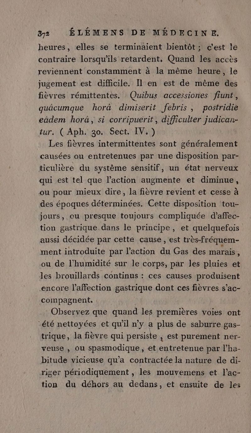 heures, elles se terminaient bientôt ; c’est le contraire lorsqu'ils retardent, Quand les accès reviennent constamment à la même heure, le jugement est difficile. [l en est de même des fièvres rémittentes. Quibus accessiones fiunt, guäcumque hor@ dimiserit febris , postridie ca horûä, si corripuerit, difficulter judican- : GC Aph:h3011 Seët.' Vin) ii fièvres intermittentes sont généralement causées ou entretenues par une disposition par- ticulière du système sensitif, un état nerveux qui est tel que l’action augmente et diminue, ou pour mieux dire, la fièvre revient et cesse à des époques déterminées. Cette disposition tou- jours, cu presque toujours compliquée d’affec- tion gastrique. dans le principe, et quelquefois aussi décidée par cette cause , est très-fréquem- ment introduite par l’action du Gas des marais S ou de l’humidité sur le corps, par les pluies et les brouillards continus : ces causes produisent encore l'affection gastrique dont ces fièvres s’ac- compagnent, Observez que quand les premières voies ont été nettoyées et qu'il n’y a plus de saburre gas- trique, la fièvre qui persiste , est purement ner- veuse , ou spasmodique , et entretenue par l’ha- bitude vicieuse qu'a contractée la nature de di- riger périodiquement , les mouvemens et l’ac- tion du déhors au dedans, et ensuite de les
