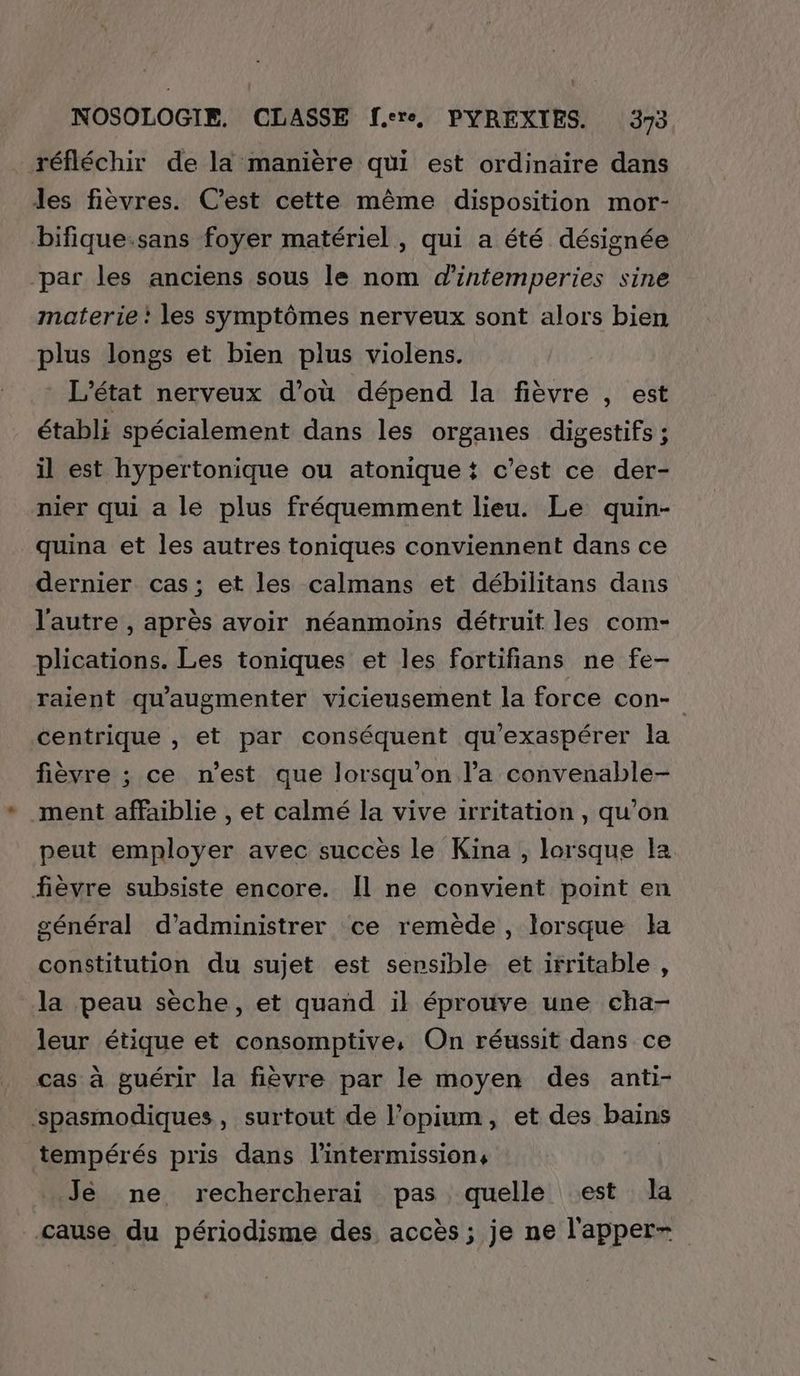 réfléchir de la manière qui est ordinaire dans les fièvres. Cest cette même disposition mor- bifique.sans foyer matériel, qui a été désignée par les anciens sous le nom d'intemperies sine materie : les symptômes nerveux sont alors bien plus longs et bien plus violens. * L'état nerveux d’où dépend la fièvre , est établi spécialement dans les organes digestifs ; il est hypertonique ou atonique t c’est ce der- nier qui a le plus fréquemment lieu. Le quin- quina et les autres toniques conviennent dans ce dernier cas; et les calmans et débilitans dans l'autre , après avoir néanmoins détruit les com- plications. Les toniques et les fortifians ne fe- raient qu'augmenter vicieusement la force con- centrique , et par conséquent qu'exaspérer la fièvre ; ce n'est que lorsqu'on l’a convenable- ment affaiblie , et calmé la vive irritation , qu’on peut employer avec succès le Kina , lorsque la fièvre subsiste encore. Il ne convient point en général d’administrer ce remède, lorsque la constitution du sujet est sensible et irritable, la peau sèche, et quand il éprouve une cha- leur étique et consomptive, On réussit dans ce cas à guérir la fièvre par le moyen des anti- ‘spasmodiques, surtout de l’opium, et des bains tempérés pris dans l’intermission, Je ne rechercherai pas quelle est la cause du périodisme des accès; je ne l'apper-