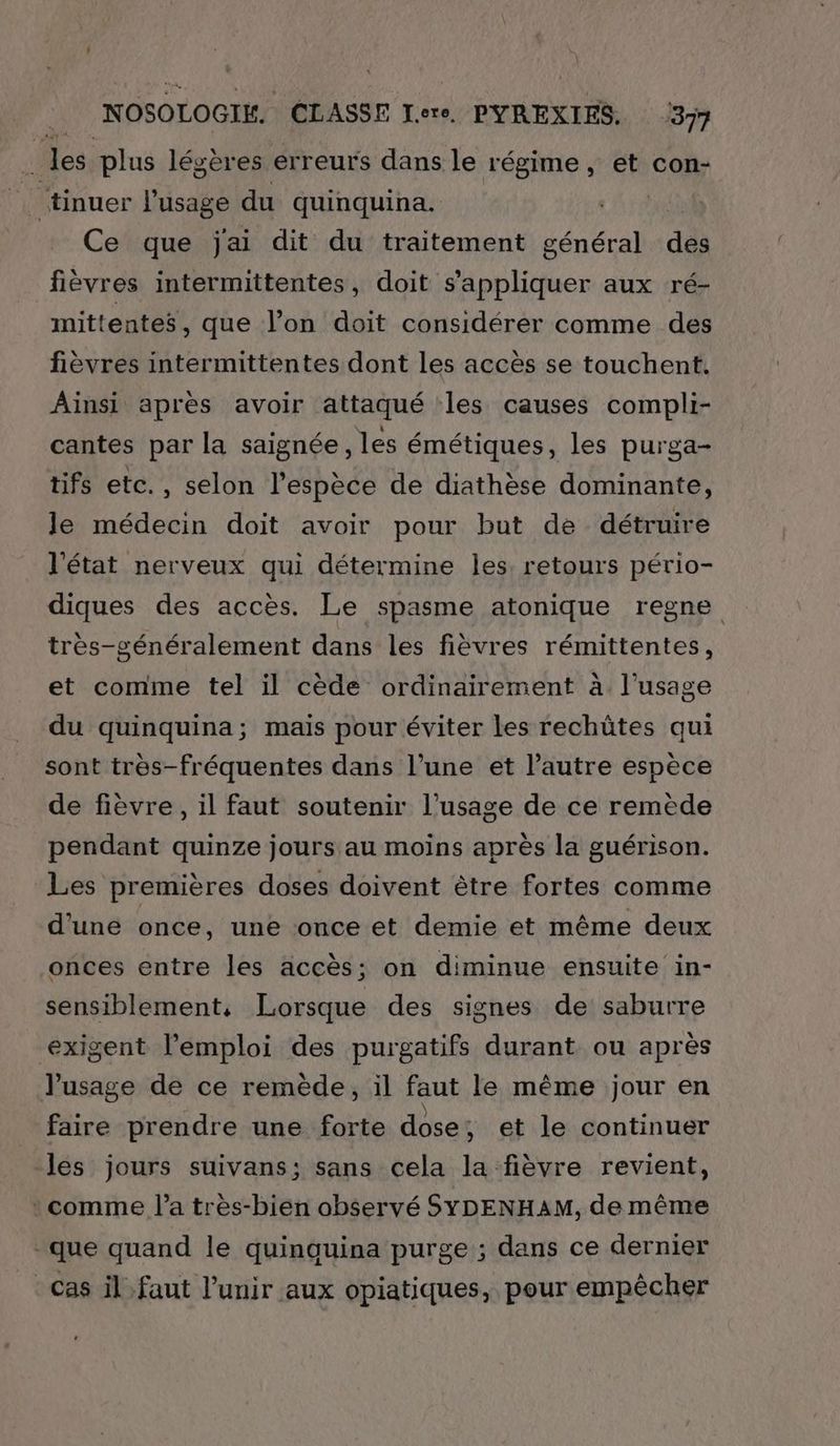 4 les plus légères erreurs dans le régime, et con- tinuer l'usage du quinquina. Ce que jai dit du traitement général dés fièvres intermittentes, doit s'appliquer aux ré- mittentes, que l’on doit considérer comme des fièvres intermittentes dont les accès se touchent. Ainsi après avoir attaqué les causes compli- cantes par la saignée, les émétiques, les purga- tifs etc., selon l'espèce de diathèse dominante, le médecin doit avoir pour but de détruire l'état nerveux qui détermine les, retours pério- diques des accès. Le spasme atonique regne très-généralement dans les fièvres rémittentes, et comme tel il cède ordinairement à l'usage du quinquina; maïs pour éviter les rechütes qui sont très-fréquentes dans l’une et l’autre espèce de fièvre, il faut soutenir l'usage de ce remède pendant quinze jours au moins après la guérison. Les premières doses doivent être fortes comme d'une once, une once et demie et même deux onces entre les accès; on diminue ensuite in- sensiblement, Lorsque des signes de saburre exigent l'emploi des purgatifs durant ou après l'usage de ce remède, il faut le même jour en faire prendre une forte dose, et le continuer les jours suivans; sans cela la fièvre revient, comme l’a tres-bien observé SYDENHAM, de même que quand le quinquina purge ; dans ce dernier cas il faut l’unir aux opiatiques, pour empêcher