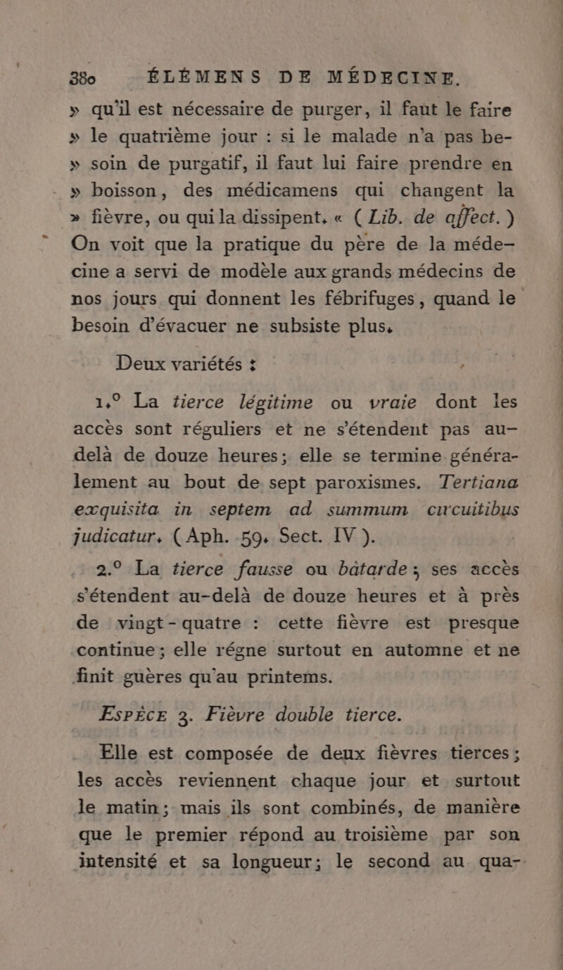 » qu'il est nécessaire de purger, il faut le faire » le quatrième jour : si le malade n’a pas be- » soin de purgatif, il faut lui faire prendre en » boisson, des médicamens qui changent la fièvre, ou qui la dissipent, « ( Lib. de affect.) On voit que la pratique du père de la méde- cine a servi de modèle aux grands médecins de Y besoin d’évacuer ne subsiste plus, Lé Deux variétés + 1,° La fierce légitime ou vraie dont les accès sont réguliers et ne s'étendent pas au- delà de douze heures; elle se termine généra- lement au bout de sept paroxismes. Tertiana exquisita in septem ad summum cuwcuitibus judicatur, ( Aph. 59. Sect. IV ). 2.° La tierce fausse ou batarde ; ses accès s'étendent au-delà de douze heures et à près de vingt-quatre : cette fièvre est presque continue ; elle régne surtout en automne et ne finit guères qu'au printems. EsPÈCE 3. Fièvre double tierce. Elle est composée de deux fièvres tierces; les accès reviennent chaque jour et surtout le matin; mais ils sont combinés, de manière que le premier répond au troisième par son intensité et sa longueur; le second au qua-