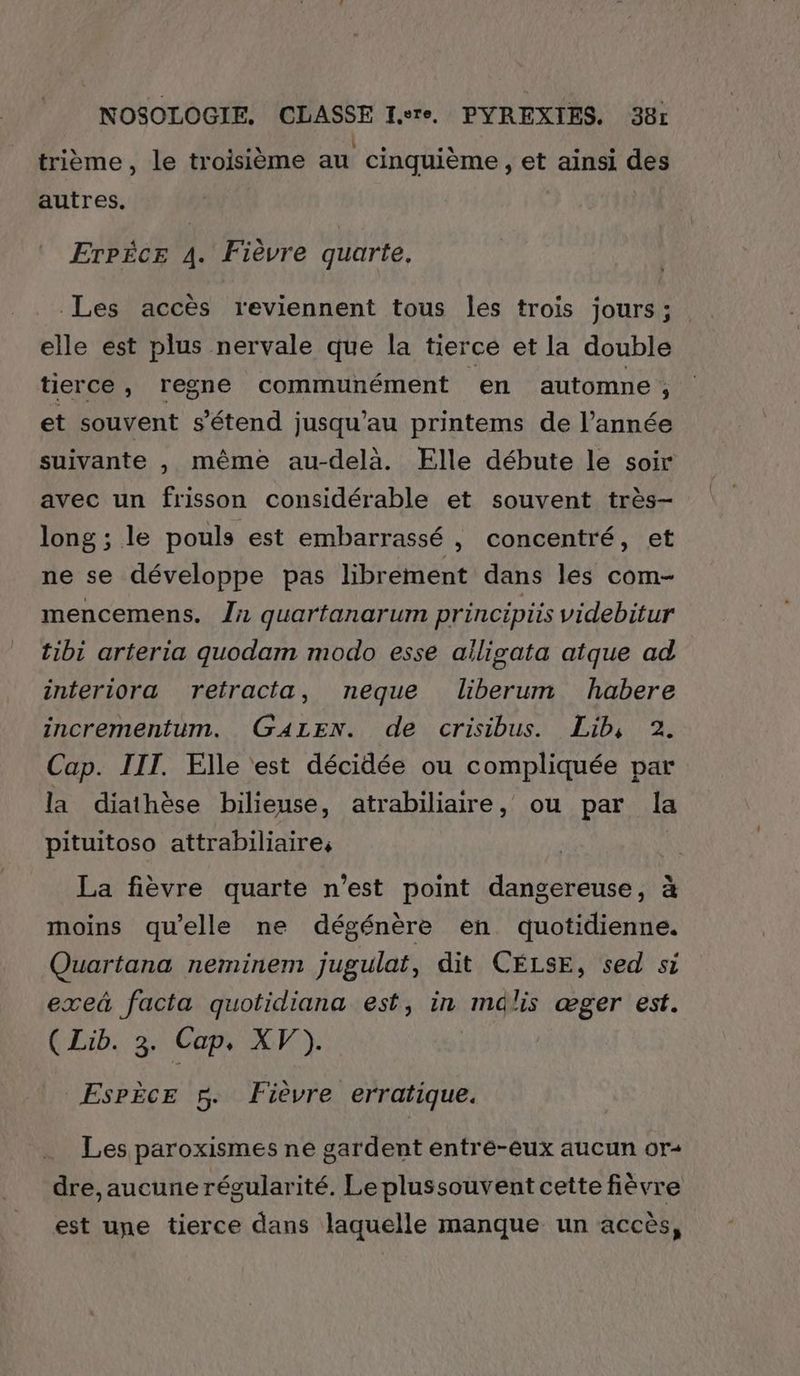 CA \ . LR) e e trième , le troisième au cinquième, et ainsi des autres. Erpice 4. Fièvre quarte, Les accès reviennent tous les trois jours; elle est plus nervale que la tierce et la double tierce, regne communément ‘en automne , et souvent s'étend jusqu’au printems de l’année suivante , même au-delà. Elle débute le soir avec un frisson considérable et souvent très- long ; le pouls est embarrassé , concentré, et ne se développe pas librement dans les com- mencemens. {nr quartanarum principiis videbitur tibi arteria quodam modo esse ailigata atque ad interiora retracta, neque liberum habere incrementum. GALEN. de crisibus. Lib, 2. Cap. IIT. Elle est décidée ou compliquée par la diathèse bilieuse, atrabiliaire, ou par la pituitoso attrabiliaire, La fièvre quarte n’est point dangereuse, à moins qu'elle ne dégénère en quotidienne. Quartana neminem jugulat, dit CELSE, sed si exeä facta quotidiana est, in mdlis œæger est. (Lib. 3. Cap, XV). EsPÈcE 5. Fièvre erratique. Les paroxismes ne gardent entre-eux aucun or- dre,aucune régularité. Le plussouvent cette fièvre est une tierce dans laquelle manque un accès,