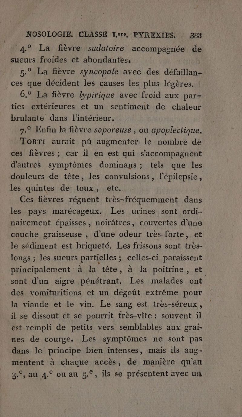 4° La fièvre sudatoire accompagnée de sueurs froides et abondantes, 5.° La fièvre syncopale avec des défaillan- ces que décident les causes les plus légères. 6.9 La fièvre lypirique avec froid aux par- ties extérieures et un sentiment de chaleur brulante dans l’intérieur, 7.° Enfin la fièvre soporeuse , ou apoplectique. TOoRTI aurait pù augmenter le nombre de ces fièvres ; car il en est qui s’'accompagnent d’autres symptômes dominans ; tels que les douleurs de tête, les convulsions, l'épiiepsie, les quintes de toux, etc. Ces fièvres régnent très-fréquemment dans les pays marécageux. Les urines sont ordi- naïirement épaisses, noirâtres, couvertes d’une couche graisseuse , d’une odeur très-forte, et le sédiment est briqueté. Les frissons sont tres- longs ; les sueurs partielles ; celles-ci paraissent principalement à la tête, à la poitrine, et sont d’un aigre pénétrant. Les malades ont des vomituritions et un dégoût extrême pour la viande et le vin. Le sang est treès-séreux, il se dissout et se pourrit très-vite: souvent il est rempli de petits vers semblables aux grai- nes de courge, Les symptômes ne sont pas dans le principe bien intenses, mais ils aug- mentent à chaque accès, de manière qu’au 2.°, au 4.° ou au 5°, ils se présentent avec un